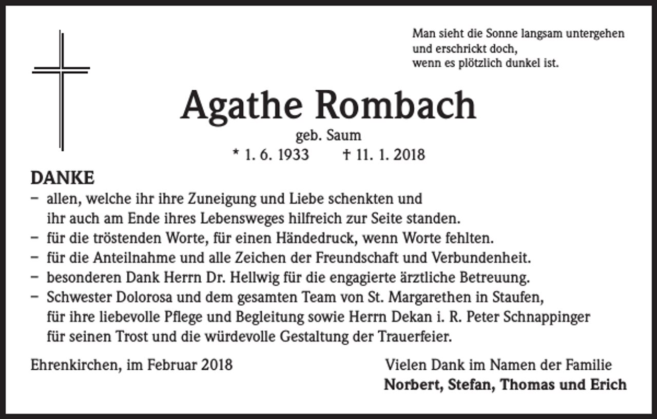 <p>Man sieht die Sonne langsam untergehen<br />und erschrickt doch,<br />wenn es plötzlich dunkel ist.</p><p>Agathe Rombach<br />geb. Saum<br />* 1. 6. 1933 † 11. 1. 2018</p><p>DANKE</p><p>– allen, welche ihr ihre Zuneigung und Liebe schenkten und<br />ihr auch am Ende ihres Lebensweges hilfreich zur Seite standen.<br />– für die tröstenden Worte, für einen Händedruck, wenn Worte fehlten.<br />– für die Anteilnahme und alle Zeichen der Freundschaft und Verbundenheit.<br />– besonderen Dank Herrn Dr. Hellwig für die engagierte ärztliche Betreuung.<br />– Schwester Dolorosa und dem gesamten Team von St. Margarethen in Staufen,<br />für ihre liebevolle Pflege und Begleitung sowie Herrn Dekan i. R. Peter Schnappinger<br />für seinen Trost und die würdevolle Gestaltung der Trauerfeier.<br />Ehrenkirchen, im Februar 2018<br />Vielen Dank im Namen der Familie</p><p>Norbert, Stefan, Thomas und Erich</p>