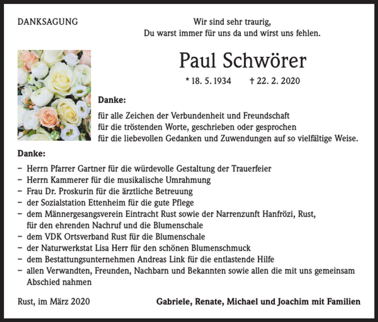 <p>DANKSAGUNG</p><p>Wir sind sehr traurig,<br />Du warst immer für uns da und wirst uns fehlen.</p><p>Paul Schwörer<br />* 18. 5. 1934 † 22. 2. 2020<br />Danke:<br />für alle Zeichen der Verbundenheit und Freundschaft<br />für die tröstenden Worte, geschrieben oder gesprochen<br />für die liebevollen Gedanken und Zuwendungen auf so vielfältige Weise.<br />Danke:<br />– Herrn Pfarrer Gartner für die würdevolle Gestaltung der Trauerfeier<br />– Herrn Kammerer für die musikalische Umrahmung<br />– Frau Dr. Proskurin für die ärztliche Betreuung<br />– der Sozialstation Ettenheim für die gute Pflege<br />– dem Männergesangsverein Eintracht Rust sowie der Narrenzunft Hanfrözi, Rust,<br />für den ehrenden Nachruf und die Blumenschale<br />– dem VDK Ortsverband Rust für die Blumenschale<br />– der Naturwerkstat Lisa Herr für den schönen Blumenschmuck<br />– dem Bestattungsunternehmen Andreas Link für die entlastende Hilfe<br />– allen Verwandten, Freunden, Nachbarn und Bekannten sowie allen die mit uns gemeinsam<br />Abschied nahmen<br />Rust, im März 2020</p><p>Gabriele, Renate, Michael und Joachim mit Familien</p>