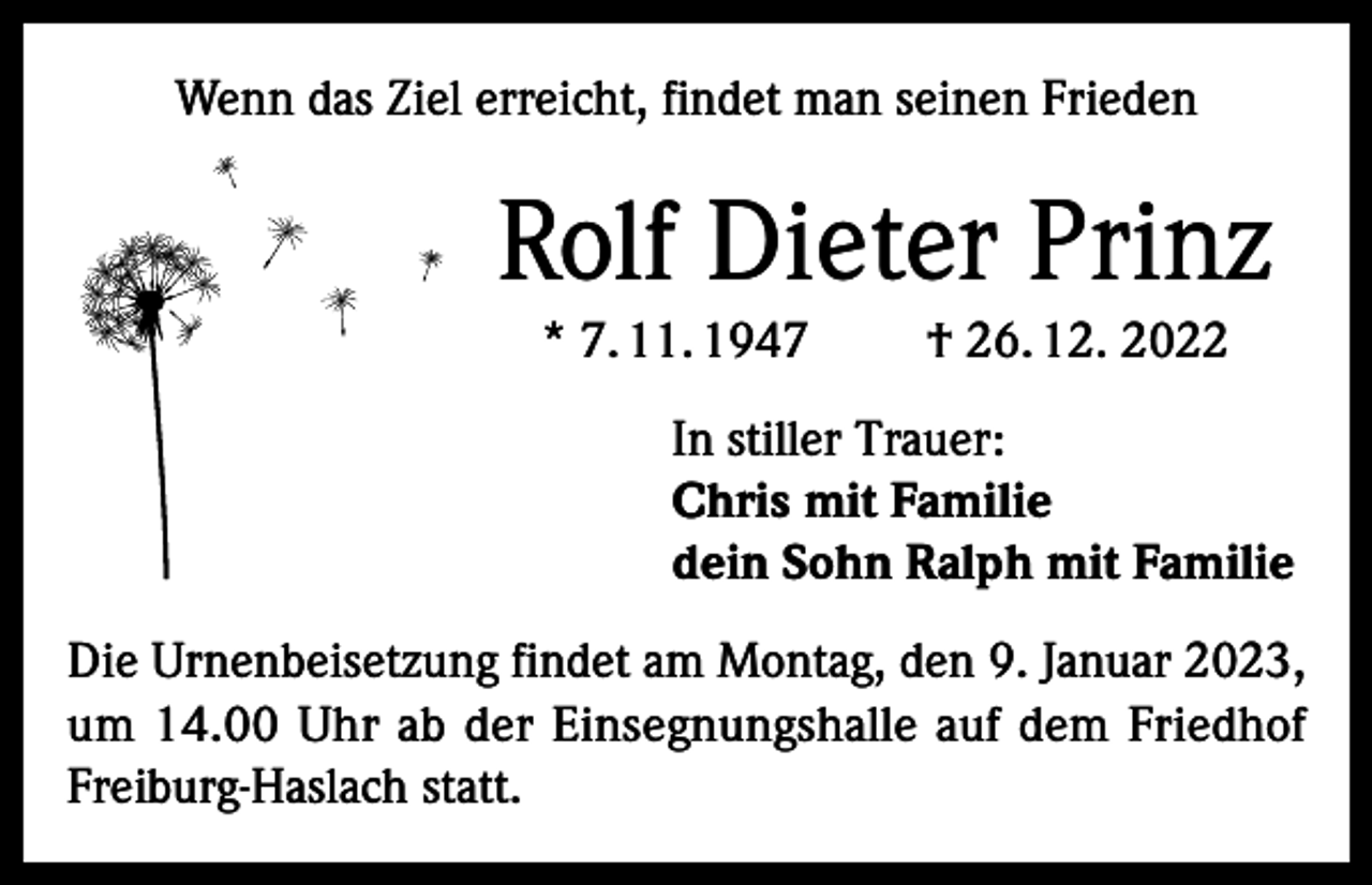 <p>Wenn das Ziel erreicht, findet man seinen Frieden</p><p>Rolf Dieter Prinz<br />* 7. 11. 1947</p><p>† 26. 12. 2022</p><p>In stiller Trauer:<br />Chris mit Familie<br />dein Sohn Ralph mit Familie<br />Die Urnenbeisetzung findet am Montag, den 9. Januar 2023,<br />um 14.00 Uhr ab der Einsegnungshalle auf dem Friedhof<br />Freiburg-Haslach statt.</p>