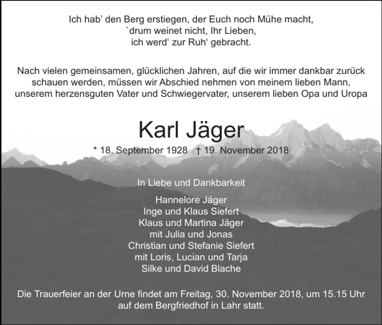 <p>Ich hab’ den Berg erstiegen, der Euch noch Mühe macht,<br />`drum weinet nicht, Ihr Lieben,<br />ich werd‘ zur Ruh‘ gebracht.<br />Nach vielen gemeinsamen, glücklichen Jahren, auf die wir immer dankbar zurück<br />schauen werden, müssen wir Abschied nehmen von meinem lieben Mann,<br />unserem herzensguten Vater und Schwiegervater, unserem lieben Opa und Uropa</p><p>Karl Jäger<br />* 18. September 1928 † 19. November 2018<br />In Liebe und Dankbarkeit<br />Hannelore Jäger<br />Inge und Klaus Siefert<br />Klaus und Martina Jäger<br />mit Julia und Jonas<br />Christian und Stefanie Siefert<br />mit Loris, Lucian und Tarja<br />Silke und David Blache<br />Die Trauerfeier an der Urne findet am Freitag, 30. November 2018, um 15.15 Uhr<br />auf dem Bergfriedhof in Lahr statt.</p>
