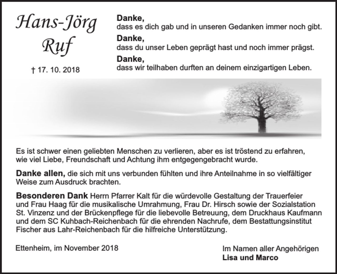 <p>Hans-Jörg<br />Ruf<br />† 17. 10. 2018</p><p>Danke,</p><p>dass es dich gab und in unseren Gedanken immer noch gibt.</p><p>Danke,</p><p>dass du unser Leben geprägt hast und noch immer prägst.</p><p>Danke,</p><p>dass wir teilhaben durften an deinem einzigartigen Leben.</p><p>Es ist schwer einen geliebten Menschen zu verlieren, aber es ist tröstend zu erfahren,<br />wie viel Liebe, Freundschaft und Achtung ihm entgegengebracht wurde.</p><p>Danke allen, die sich mit uns verbunden fühlten und ihre Anteilnahme in so vielfältiger<br />Weise zum Ausdruck brachten.</p><p>Besonderen Dank Herrn Pfarrer Kalt für die würdevolle Gestaltung der Trauerfeier</p><p>und Frau Haag für die musikalische Umrahmung, Frau Dr. Hirsch sowie der Sozialstation<br />St. Vinzenz und der Brückenpflege für die liebevolle Betreuung, dem Druckhaus Kaufmann<br />und dem SC Kuhbach-Reichenbach für die ehrenden Nachrufe, dem Bestattungsinstitut<br />Fischer aus Lahr-Reichenbach für die hilfreiche Unterstützung.</p><p>Ettenheim, im November 2018</p><p>Im Namen aller Angehörigen<br />Lisa und Marco</p>