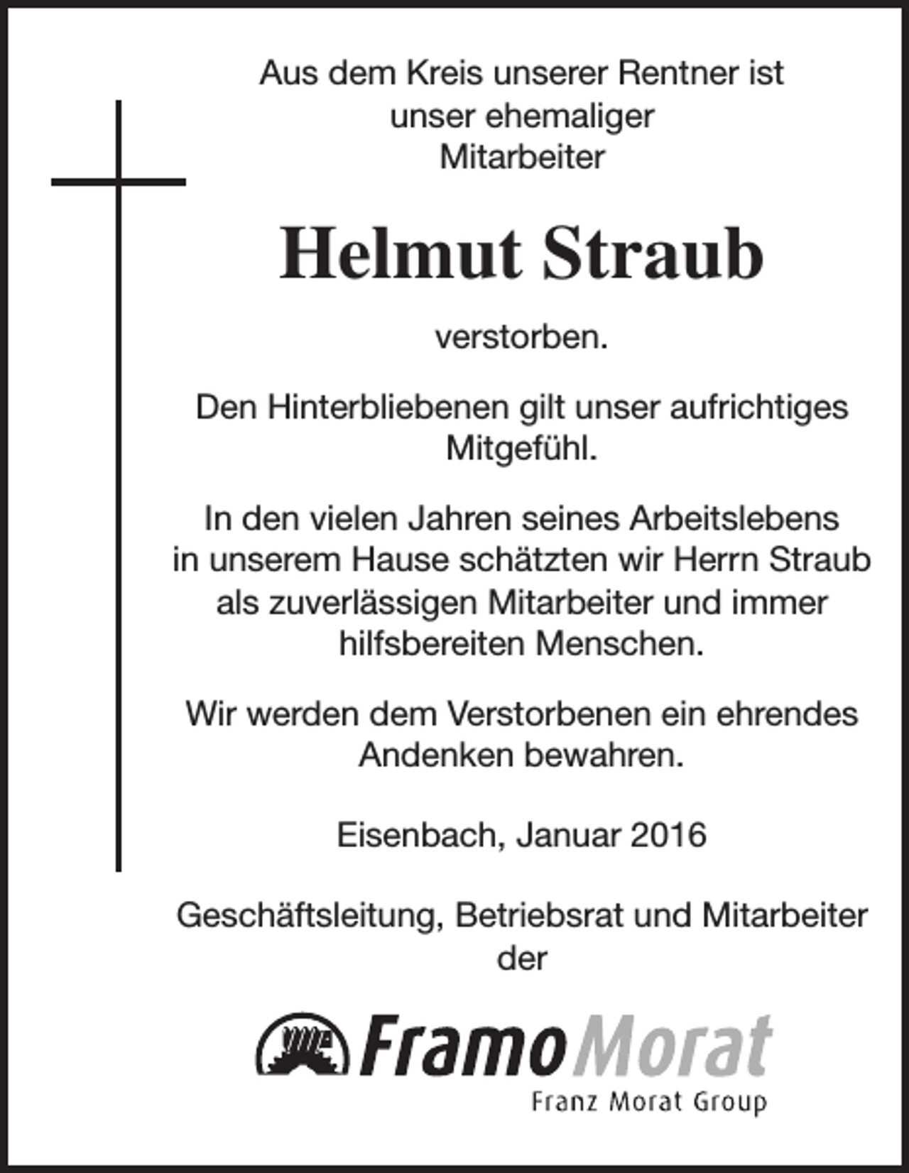 <p>Aus dem Kreis unserer Rentner ist<br />unser ehemaliger<br />Mitarbeiter</p><p>Helmut Straub<br />verstorben.<br />Den Hinterbliebenen gilt unser aufrichtiges<br />Mitgefühl.<br />In den vielen Jahren seines Arbeitslebens<br />in unserem Hause schätzten wir Herrn Straub<br />als zuverlässigen Mitarbeiter und immer<br />hilfsbereiten Menschen.<br />Wir werden dem Verstorbenen ein ehrendes<br />Andenken bewahren.<br />Eisenbach, Januar 2016<br />Geschäftsleitung, Betriebsrat und Mitarbeiter<br />der</p>