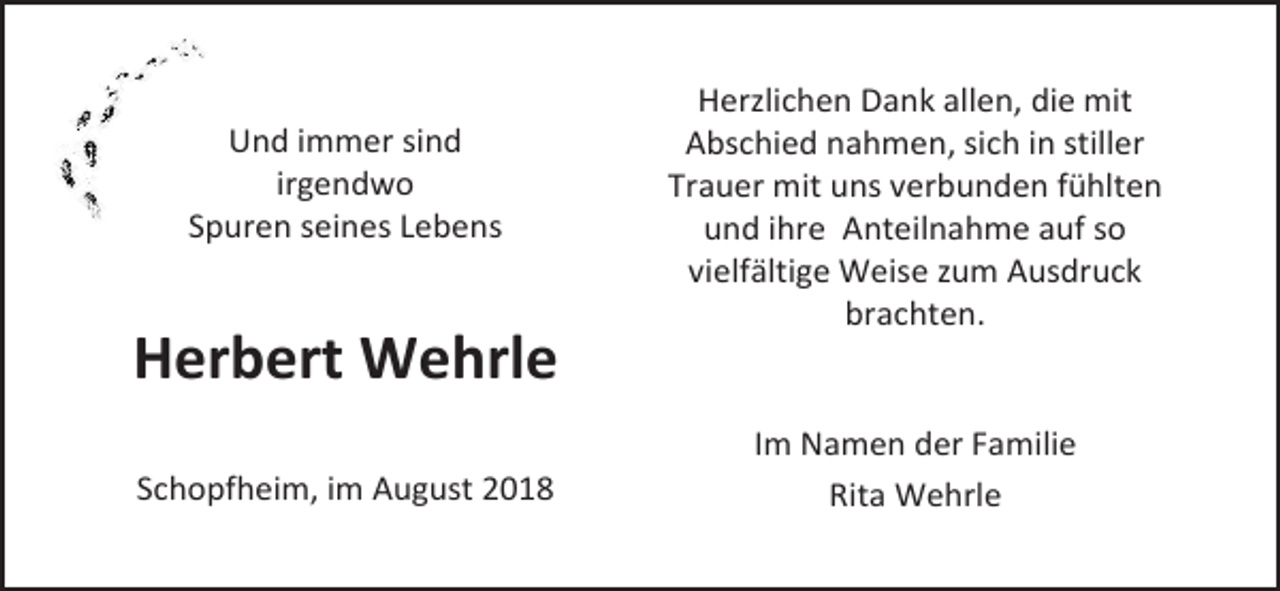 <p>Und immer sind<br />irgendwo<br />Spuren seines Lebens</p><p>Herzlichen Dank allen, die mit<br />Abschied nahmen, sich in stiller<br />Trauer mit uns verbunden fühlten<br />und ihre Anteilnahme auf so<br />vielfältige Weise zum Ausdruck<br />brachten.</p><p>Herbert Wehrle<br />Schopfheim, im August 2018</p><p>Im Namen der Familie<br />Rita Wehrle</p>