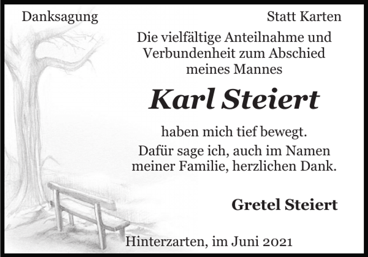 <p>Danksagung</p><p>Statt Karten<br />Die vielfältige Anteilnahme und<br />Verbundenheit zum Abschied<br />meines Mannes</p><p>Karl Steiert<br />haben mich tief bewegt.<br />Dafür sage ich, auch im Namen<br />meiner Familie, herzlichen Dank.</p><p>Gretel Steiert<br />Hinterzarten, im Juni 2021</p>