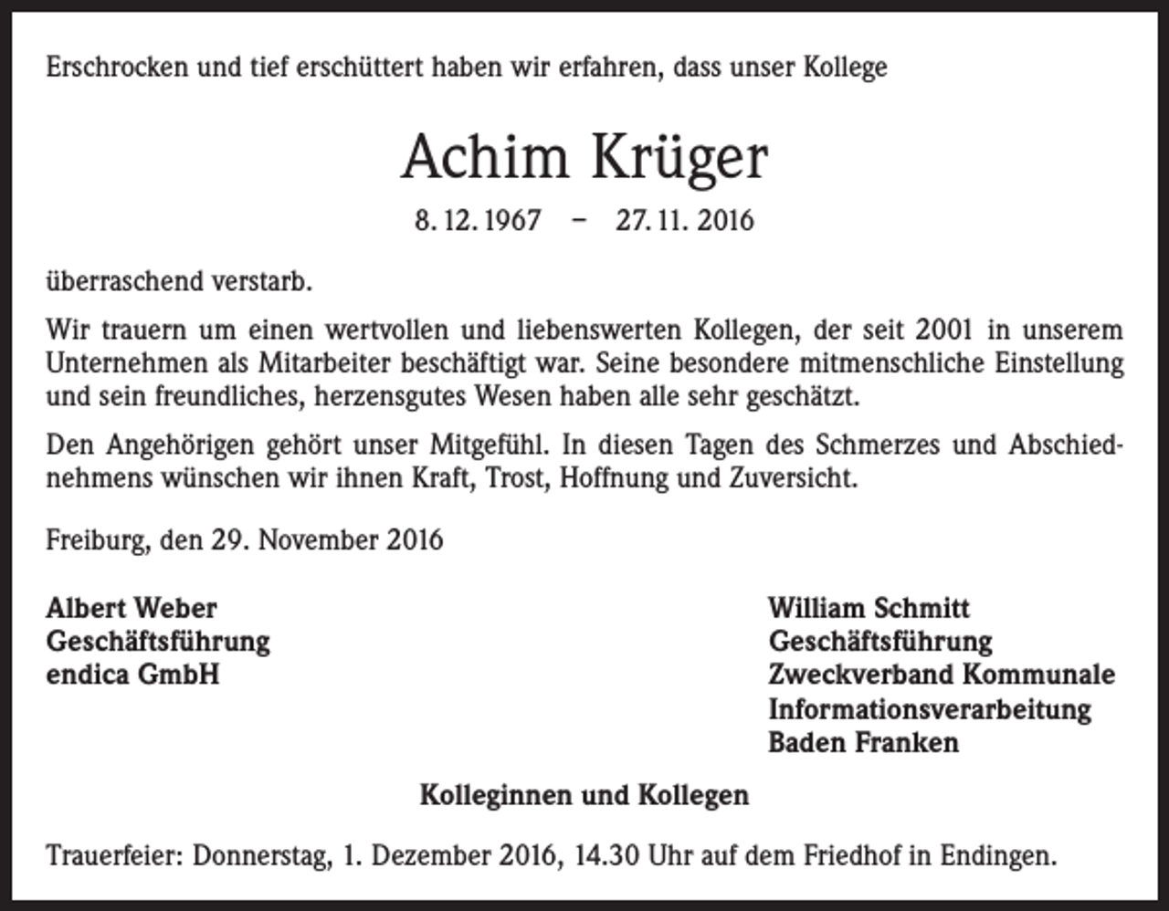 <p>Erschrocken und tief erschüttert haben wir erfahren, dass unser Kollege</p><p>Achim Krüger<br />8. 12. 1967 – 27. 11. 2016<br />überraschend verstarb.<br />Wir trauern um einen wertvollen und liebenswerten Kollegen, der seit 2001 in unserem<br />Unternehmen als Mitarbeiter beschäftigt war. Seine besondere mitmenschliche Einstellung<br />und sein freundliches, herzensgutes Wesen haben alle sehr geschätzt.<br />Den Angehörigen gehört unser Mitgefühl. In diesen Tagen des Schmerzes und Abschied­<br />nehmens wünschen wir ihnen Kraft, Trost, Hoffnung und Zuversicht.<br />Freiburg, den 29. November 2016<br />Albert Weber<br />Geschäftsführung<br />endica GmbH</p><p>William Schmitt<br />Geschäftsführung<br />Zweckverband Kommunale<br />Informationsverarbeitung<br />Baden Franken<br />Kolleginnen und Kollegen</p><p>Trauerfeier: Donnerstag, 1. Dezember 2016, 14.30 Uhr auf dem Friedhof in Endingen.</p>