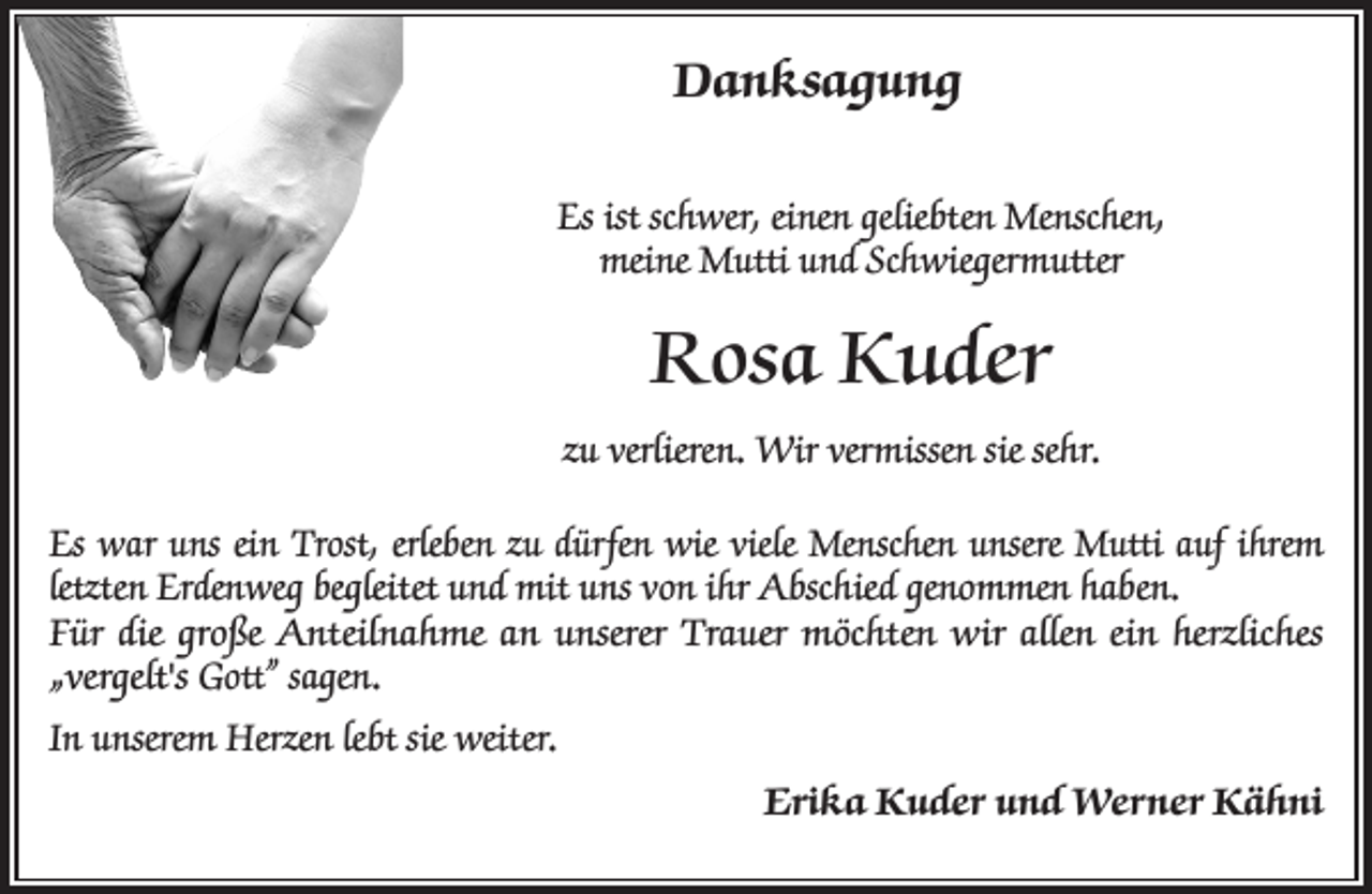 <p>Danksagung<br />Es ist schwer, einen geliebten Menschen,<br />meine Mutti und Schwiegermutter</p><p>Rosa Kuder<br />zu verlieren. Wir vermissen sie sehr.<br />Es war uns ein Trost, erleben zu dürfen wie viele Menschen unsere Mutti auf ihrem<br />letzten Erdenweg begleitet und mit uns von ihr Abschied genommen haben.<br />Für die große Anteilnahme an unserer Trauer möchten wir allen ein herzliches<br />„vergelt's Gott” sagen.<br />In unserem Herzen lebt sie weiter.<br />Erika Kuder und Werner Kähni</p>