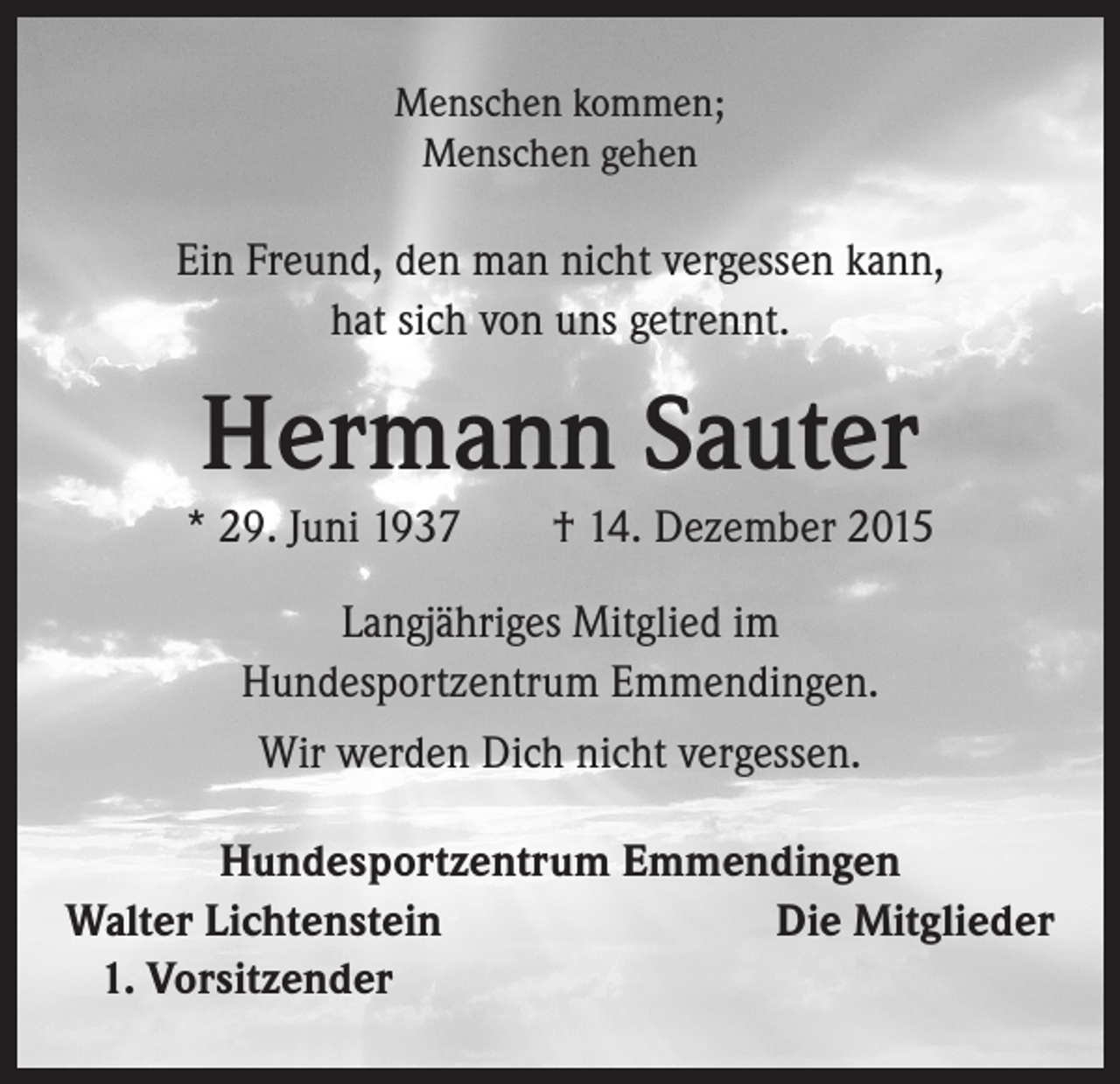 <p>Menschen kommen;<br />Menschen gehen</p><p>Ein Freund, den man nicht vergessen kann,<br />hat sich von uns getrennt.</p><p>Hermann Sauter<br />* 29. Juni 1937 † 14. Dezember 2015<br />Langjähriges Mitglied im<br />Hundesportzentrum Emmendingen.<br />Wir werden Dich nicht vergessen.<br />Hundesportzentrum Emmendingen<br />Walter Lichtenstein<br />Die Mitglieder<br />1. Vorsitzender</p>