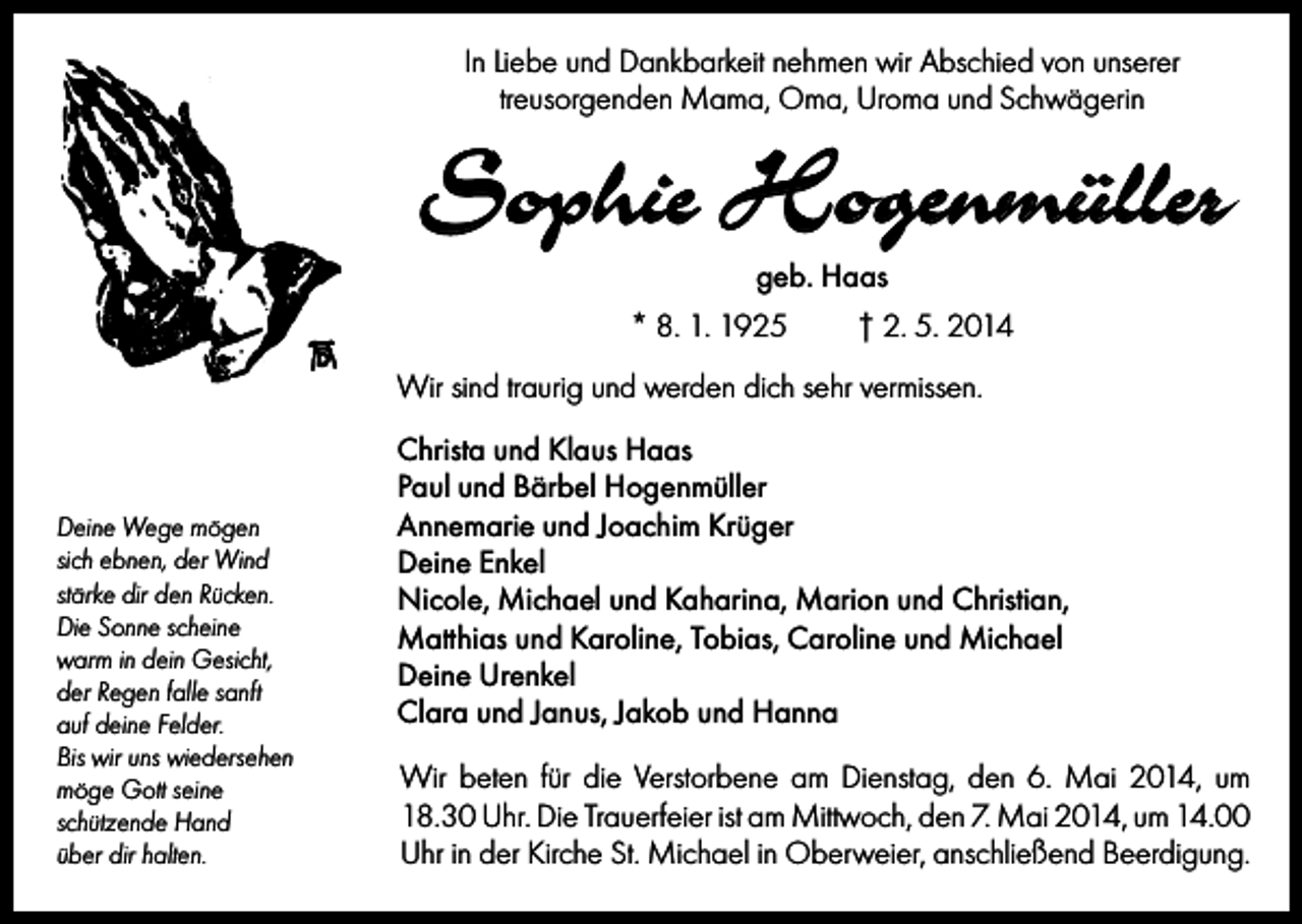 <p>In Liebe und Dankbarkeit nehmen wir Abschied von unserer<br />treusorgenden Mama, Oma, Uroma und Schwägerin</p><p>Sophie Hogenmüller<br />geb. Haas<br />* 8. 1. 1925</p><p>† 2. 5. 2014</p><p>Wir sind traurig und werden dich sehr vermissen.</p><p>Deine Wege mögen<br />sich ebnen, der Wind<br />stärke dir den Rücken.<br />Die Sonne scheine<br />warm in dein Gesicht,<br />der Regen falle sanft<br />auf deine Felder.<br />Bis wir uns wiedersehen<br />möge Gott seine<br />schützende Hand<br />über dir halten.</p><p>Christa und Klaus Haas<br />Paul und Bärbel Hogenmüller<br />Annemarie und Joachim Krüger<br />Deine Enkel<br />Nicole, Michael und Kaharina, Marion und Christian,<br />Matthias und Karoline, Tobias, Caroline und Michael<br />Deine Urenkel<br />Clara und Janus, Jakob und Hanna<br />Wir beten für die Verstorbene am Dienstag, den 6. Mai 2014, um<br />18.30 Uhr. Die Trauerfeier ist am Mittwoch, den 7. Mai 2014, um 14.00<br />Uhr in der Kirche St. Michael in Oberweier, anschließend Beerdigung.</p>