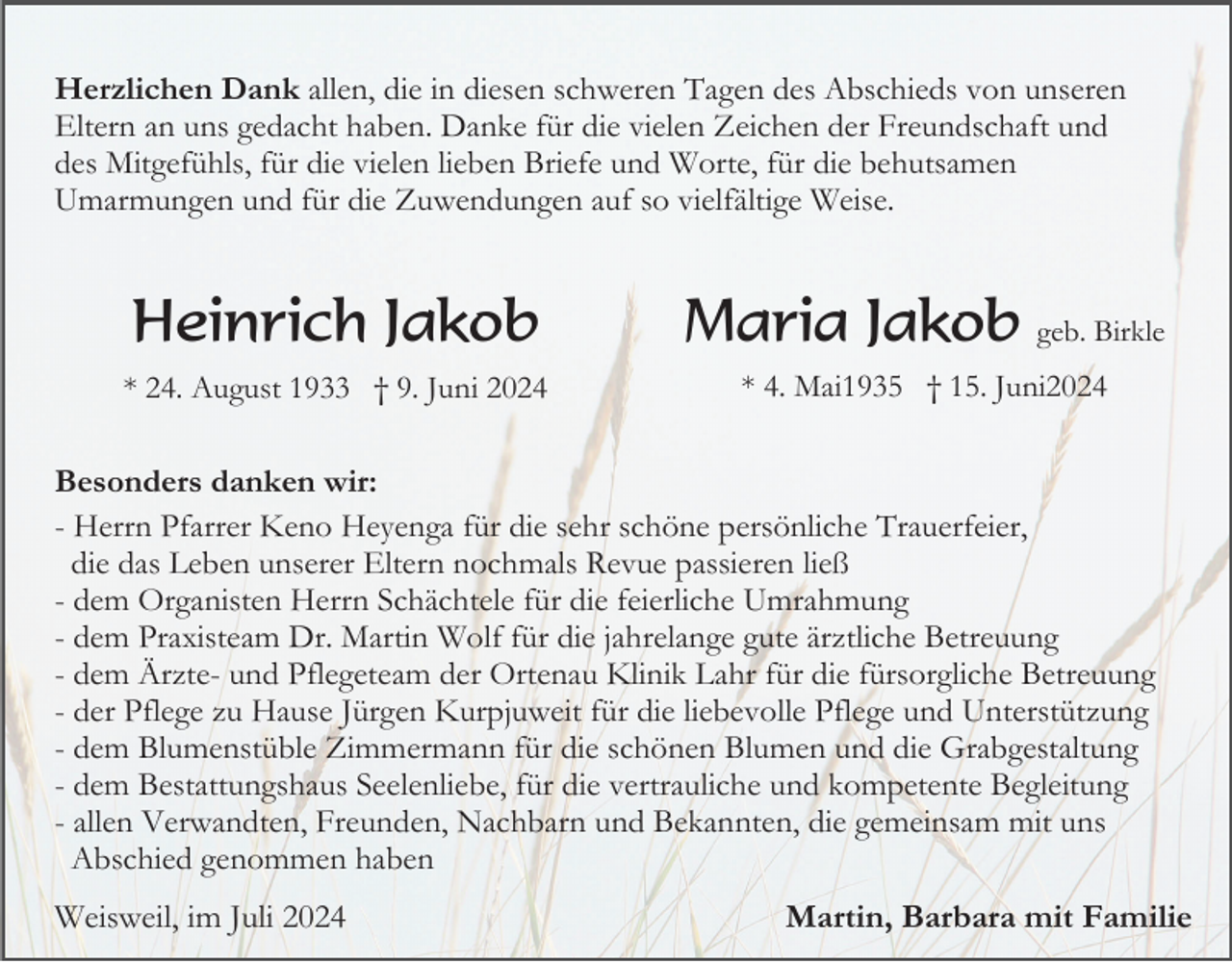<p>Herzlichen Dank allen, die in diesen schweren Tagen des Abschieds von unseren<br />Eltern an uns gedacht haben. Danke für die vielen Zeichen der Freundschaft und<br />des Mitgefühls, für die vielen lieben Briefe und Worte, für die behutsamen<br />Umarmungen und für die Zuwendungen auf so vielfältige Weise.</p><p>Heinrich Jakob</p><p>Maria Jakob geb. Birkle</p><p>* 24. August 1933 † 9. Juni 2024</p><p>* 4. Mai1935 † 15. Juni2024</p><p>Besonders danken wir:<br />- Herrn Pfarrer Keno Heyenga für die sehr schöne persönliche Trauerfeier,<br />die das Leben unserer Eltern nochmals Revue passieren ließ<br />- dem Organisten Herrn Schächtele für die feierliche Umrahmung<br />- dem Praxisteam Dr. Martin Wolf für die jahrelange gute ärztliche Betreuung<br />- dem Ärzte- und Pflegeteam der Ortenau Klinik Lahr für die fürsorgliche Betreuung<br />- der Pflege zu Hause Jürgen Kurpjuweit für die liebevolle Pflege und Unterstützung<br />- dem Blumenstüble Zimmermann für die schönen Blumen und die Grabgestaltung<br />- dem Bestattungshaus Seelenliebe, für die vertrauliche und kompetente Begleitung<br />- allen Verwandten, Freunden, Nachbarn und Bekannten, die gemeinsam mit uns<br />Abschied genommen haben</p><p>Weisweil, im Juli 2024</p><p>Martin, Barbara mit Familie</p>