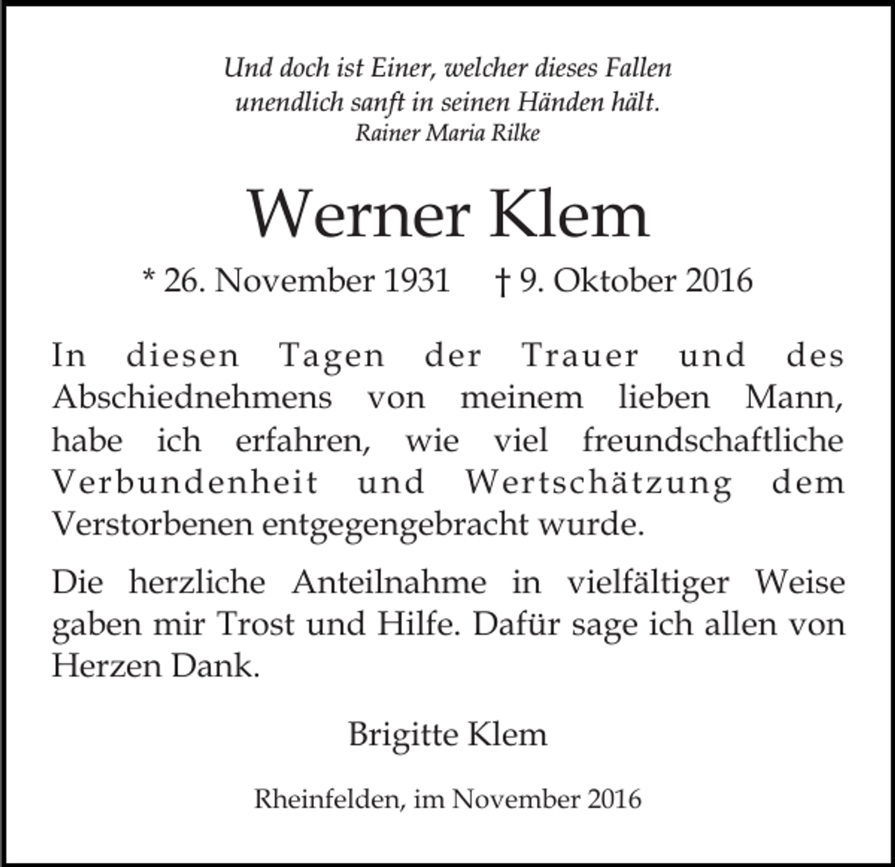 <p>Und doch ist Einer, welcher dieses Fallen<br />unendlich sanft in seinen Händen hält.<br />Rainer Maria Rilke</p><p>Werner Klem<br />* 26. November 1931</p><p>† 9. Oktober 2016</p><p>In diesen Tagen der Trauer und des<br />Abschiednehmens von meinem lieben Mann,<br />habe ich erfahren, wie viel freundschaftliche<br />Verbundenheit und Wertschätzung dem<br />Verstorbenen entgegengebracht wurde.<br />Die herzliche Anteilnahme in vielfältiger Weise<br />gaben mir Trost und Hilfe. Dafür sage ich allen von<br />Herzen Dank.<br />Brigitte Klem<br />Rheinfelden, im November 2016</p>