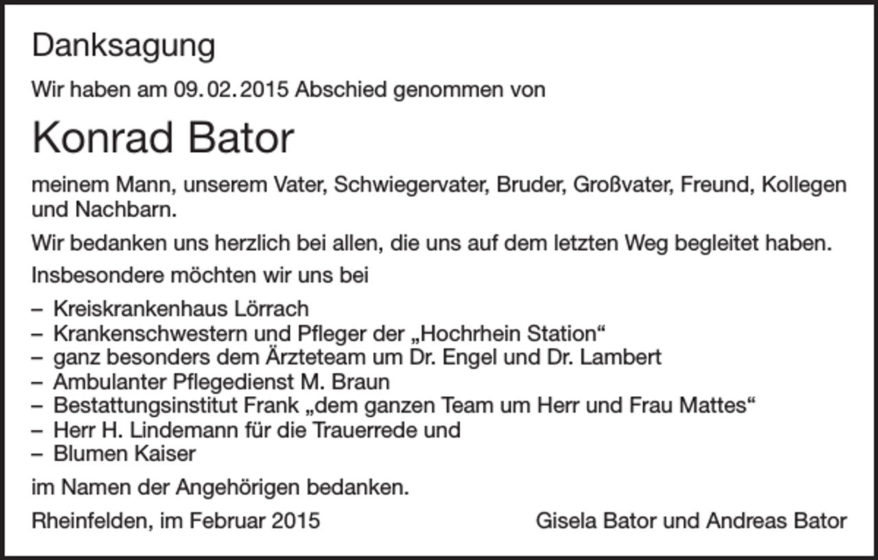 <p>Danksagung<br />Wir haben am 09. 02. 2015 Abschied genommen von</p><p>Konrad Bator<br />meinem Mann, unserem Vater, Schwiegervater, Bruder, Großvater, Freund, Kollegen<br />und Nachbarn.<br />Wir bedanken uns herzlich bei allen, die uns auf dem letzten Weg begleitet haben.<br />Insbesondere möchten wir uns bei<br />– Kreiskrankenhaus Lörrach<br />– Krankenschwestern und Pfleger der „Hochrhein Station“<br />– ganz besonders dem Ärzteteam um Dr. Engel und Dr. Lambert<br />– Ambulanter Pflegedienst M. Braun<br />– Bestattungsinstitut Frank „dem ganzen Team um Herr und Frau Mattes“<br />– Herr H. Lindemann für die Trauerrede und<br />– Blumen Kaiser<br />im Namen der Angehörigen bedanken.<br />Rheinfelden, im Februar 2015</p><p>Gisela Bator und Andreas Bator</p>