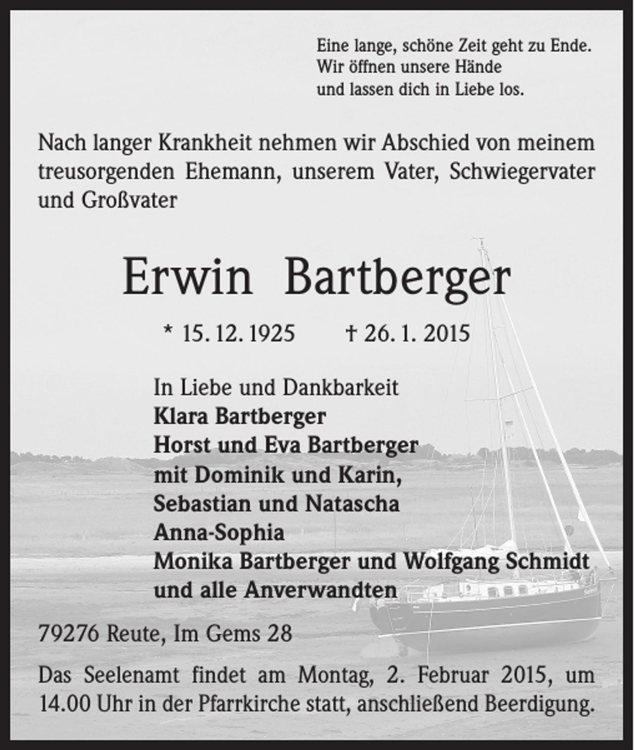 <p>Eine lange, schöne Zeit geht zu Ende.<br />Wir öffnen unsere Hände<br />und lassen dich in Liebe los.</p><p>Nach langer Krankheit nehmen wir Abschied von meinem<br />treusorgenden Ehemann, unserem Vater, Schwiegervater<br />und Großvater</p><p>Erwin Bartberger<br />* 15. 12. 1925 † 26. 1. 2015<br />In Liebe und Dankbarkeit<br />Klara Bartberger<br />Horst und Eva Bartberger<br />mit Dominik und Karin,<br />Sebastian und Natascha<br />Anna-Sophia<br />Monika Bartberger und Wolfgang Schmidt<br />und alle Anverwandten<br />79276 Reute, Im Gems 28<br />Das Seelenamt findet am Montag, 2. Februar 2015, um<br />14.00 Uhr in der Pfarrkirche statt, anschließend Beerdigung.</p>