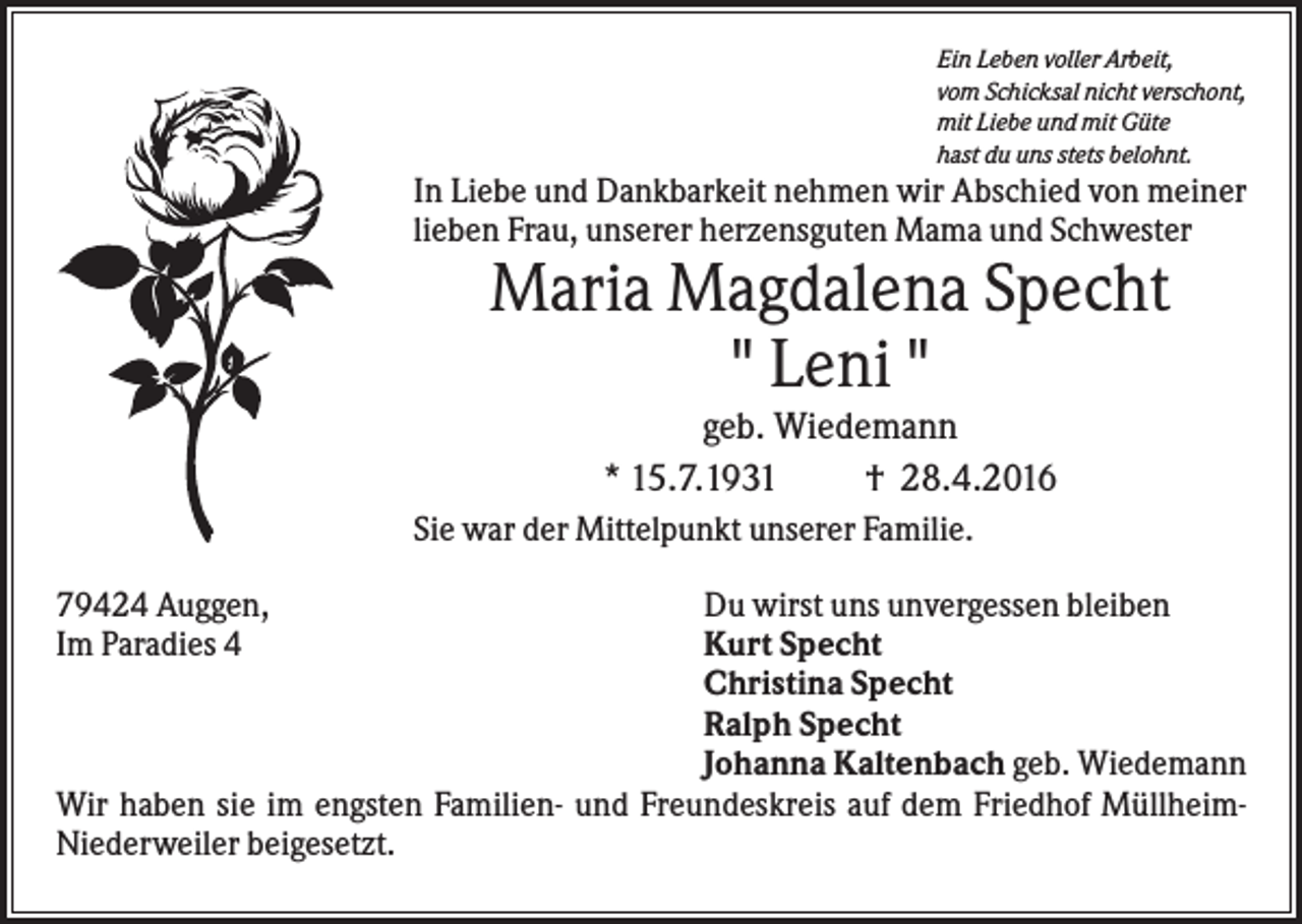 <p>Ein Leben voller Arbeit,<br />vom Schicksal nicht verschont,<br />mit Liebe und mit Güte<br />hast du uns stets belohnt.</p><p>In Liebe und Dankbarkeit nehmen wir Abschied von meiner<br />lieben Frau, unserer herzensguten Mama und Schwester</p><p>Maria Magdalena Specht<br />" Leni "<br />geb. Wiedemann<br />* 15.7.1931<br />† 28.4.2016<br />Sie war der Mittelpunkt unserer Familie.<br />79424 Auggen,<br />Im Paradies 4</p><p>Du wirst uns unvergessen bleiben<br />Kurt Specht<br />Christina Specht<br />Ralph Specht<br />Johanna Kaltenbach geb. Wiedemann<br />Wir haben sie im engsten Familien- und Freundeskreis auf dem Friedhof MüllheimNiederweiler beigesetzt.</p>