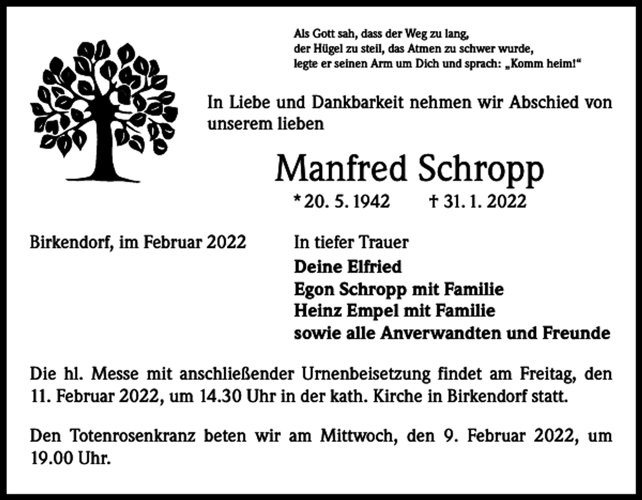 <p>Als Gott sah, dass der Weg zu lang,<br />der Hügel zu steil, das Atmen zu schwer wurde,<br />legte er seinen Arm um Dich und sprach: „Komm heim!“</p><p>In Liebe und Dankbarkeit nehmen wir Abschied von<br />unserem lieben</p><p>Manfred Schropp<br />* 20. 5. 1942 † 31. 1. 2022</p><p>Birkendorf, im Februar 2022</p><p>In tiefer Trauer<br />Deine Elfried<br />Egon Schropp mit Familie<br />Heinz Empel mit Familie<br />sowie alle Anverwandten und Freunde</p><p>Die hl. Messe mit anschließender Urnenbeisetzung findet am Freitag, den<br />11. Februar 2022, um 14.30 Uhr in der kath. Kirche in Birkendorf statt.<br />Den Totenrosenkranz beten wir am Mittwoch, den 9. Februar 2022, um<br />19.00 Uhr.</p>