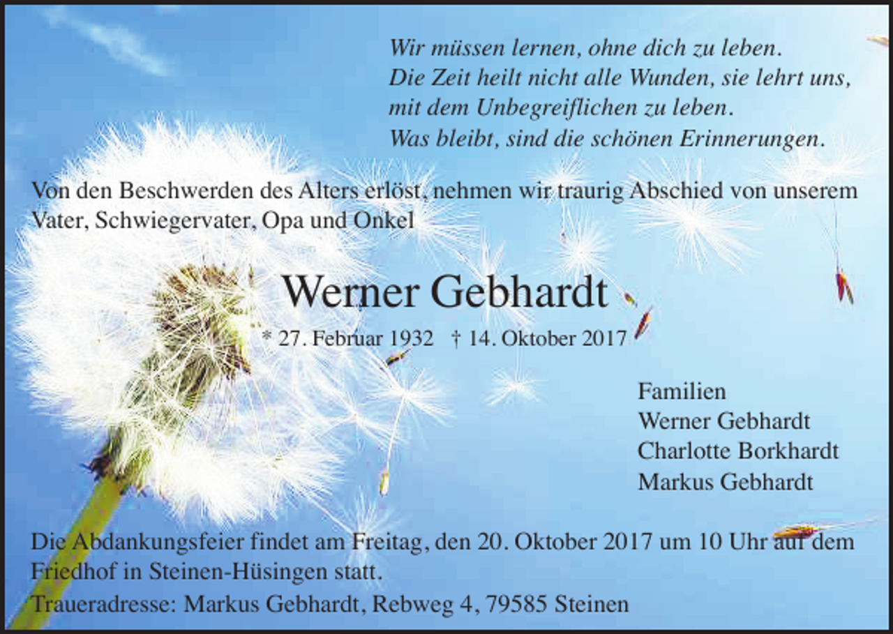 <p>Wir müssen lernen, ohne dich zu leben.<br />Die Zeit heilt nicht alle Wunden, sie lehrt uns,<br />mit dem Unbegreiflichen zu leben.<br />Was bleibt, sind die schönen Erinnerungen.<br />Von den Beschwerden des Alters erlöst, nehmen wir traurig Abschied von unserem<br />Vater, Schwiegervater, Opa und Onkel</p><p>Werner Gebhardt<br />* 27. Februar 1932 † 14. Oktober 2017</p><p>Familien<br />Werner Gebhardt<br />Charlotte Borkhardt<br />Markus Gebhardt<br />Die Abdankungsfeier findet am Freitag, den 20. Oktober 2017 um 10 Uhr auf dem<br />Friedhof in Steinen-Hüsingen statt.<br />Traueradresse: Markus Gebhardt, Rebweg 4, 79585 Steinen</p>