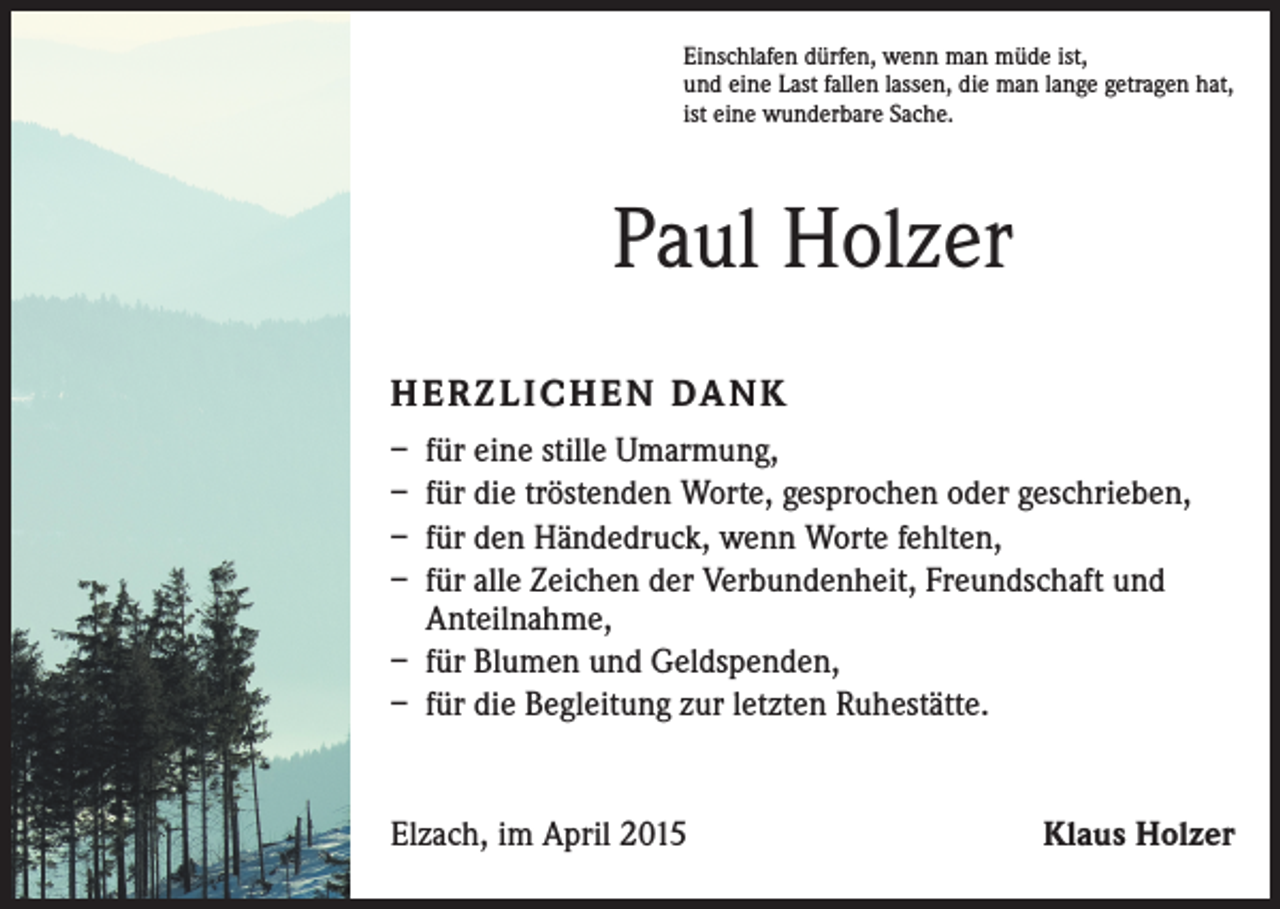 <p>Einschlafen dürfen, wenn man müde ist,<br />und eine Last fallen lassen, die man lange getragen hat,<br />ist eine wunderbare Sache.</p><p>Paul Holzer<br />H E R Z L I C H E N DA N K<br />– für eine stille Umarmung,<br />– für die tröstenden Worte, gesprochen oder geschrieben,<br />– für den Händedruck, wenn Worte fehlten,<br />– für alle Zeichen der Verbundenheit, Freundschaft und<br />Anteilnahme,<br />– für Blumen und Geldspenden,<br />– für die Begleitung zur letzten Ruhestätte.</p><p>Elzach, im April 2015</p><p>Klaus Holzer</p>