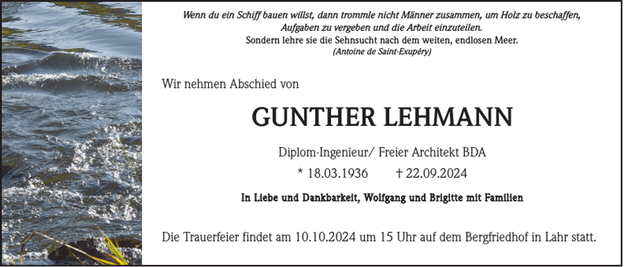<p>Wenn du ein Schiff bauen willst, dann trommle nicht Männer zusammen, um Holz zu beschaffen,<br />Aufgaben zu vergeben und die Arbeit einzuteilen.<br />Sondern lehre sie die Sehnsucht nach dem weiten, endlosen Meer.<br />(Antoine de Saint-Exupéry)</p><p>Wir nehmen Abschied von</p><p>GUNTHER LEHMANN<br />Diplom-Ingenieur/ Freier Architekt BDA<br />* 18.03.1936</p><p>† 22.09.2024</p><p>In Liebe und Dankbarkeit, Wolfgang und Brigitte mit Familien</p><p>Die Trauerfeier findet am 10.10.2024 um 15 Uhr auf dem Bergfriedhof in Lahr statt.</p>
