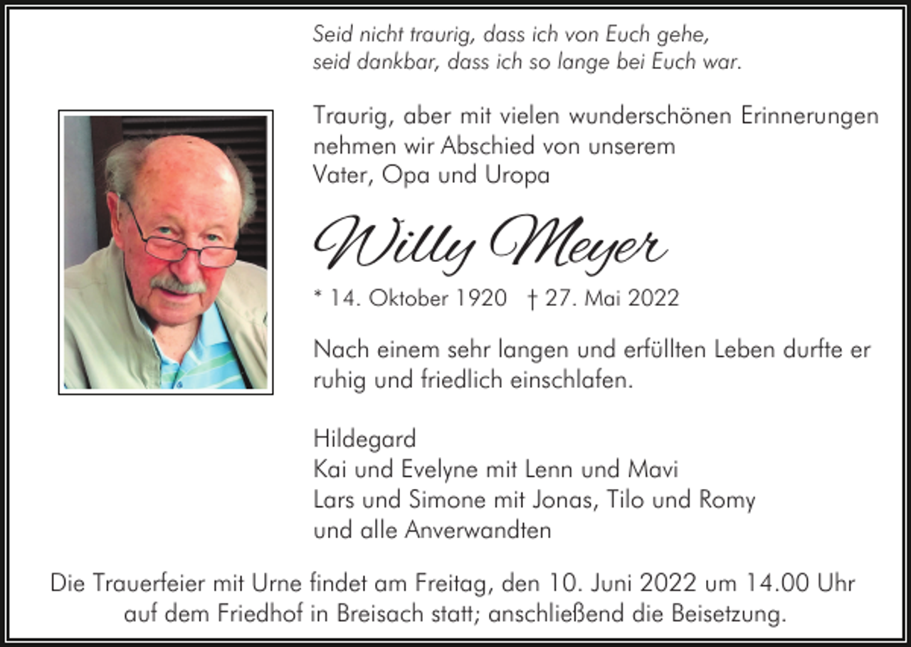 <p>Seid nicht traurig, dass ich von Euch gehe,<br />seid dankbar, dass ich so lange bei Euch war.</p><p>Traurig, aber mit vielen wunderschönen Erinnerungen<br />nehmen wir Abschied von unserem<br />Vater, Opa und Uropa</p><p>Willy Meyer</p><p>* 14. Oktober 1920 † 27. Mai 2022</p><p>Nach einem sehr langen und erfüllten Leben durfte er<br />ruhig und friedlich einschlafen.<br />Hildegard<br />Kai und Evelyne mit Lenn und Mavi<br />Lars und Simone mit Jonas, Tilo und Romy<br />und alle Anverwandten<br />Die Trauerfeier mit Urne findet am Freitag, den 10. Juni 2022 um 14.00 Uhr<br />auf dem Friedhof in Breisach statt; anschließend die Beisetzung.</p>