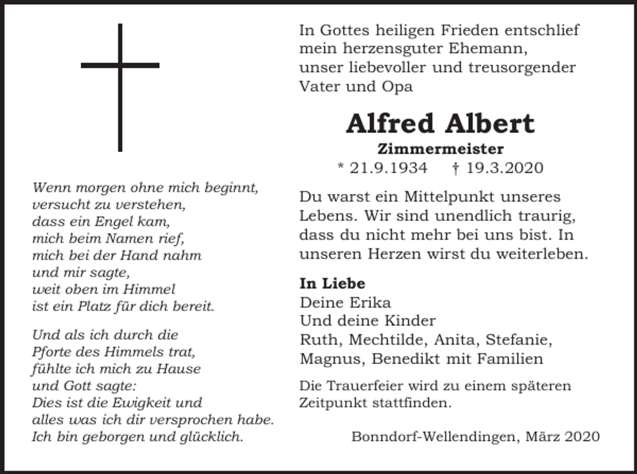 <p>In Gottes heiligen Frieden entschlief<br />mein herzensguter Ehemann,<br />unser liebevoller und treusorgender<br />Vater und Opa</p><p>Alfred Albert<br />Zimmermeister<br />* 21.9.1934 † 19.3.2020<br />Wenn morgen ohne mich beginnt,<br />versucht zu verstehen,<br />dass ein Engel kam,<br />mich beim Namen rief,<br />mich bei der Hand nahm<br />und mir sagte,<br />weit oben im Himmel<br />ist ein Platz für dich bereit.<br />Und als ich durch die<br />Pforte des Himmels trat,<br />fühlte ich mich zu Hause<br />und Gott sagte:<br />Dies ist die Ewigkeit und<br />alles was ich dir versprochen habe.<br />Ich bin geborgen und glücklich.</p><p>Du warst ein Mittelpunkt unseres<br />Lebens. Wir sind unendlich traurig,<br />dass du nicht mehr bei uns bist. In<br />unseren Herzen wirst du weiterleben.</p><p>In Liebe<br />Deine Erika<br />Und deine Kinder<br />Ruth, Mechtilde, Anita, Stefanie,<br />Magnus, Benedikt mit Familien<br />Die Trauerfeier wird zu einem späteren<br />Zeitpunkt stattfinden.<br />Bonndorf-Wellendingen, März 2020</p>