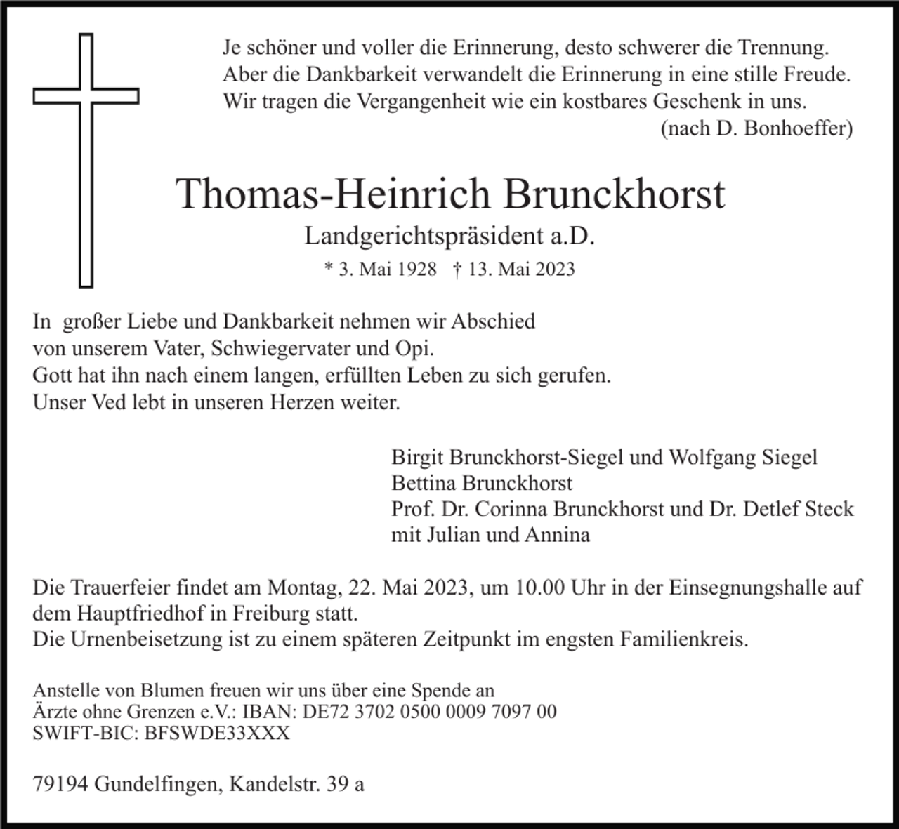 <p>Je schöner und voller die Erinnerung, desto schwerer die Trennung.<br />Aber die Dankbarkeit verwandelt die Erinnerung in eine stille Freude.<br />Wir tragen die Vergangenheit wie ein kostbares Geschenk in uns.<br />(nach D. Bonhoeffer)</p><p>Thomas-Heinrich Brunckhorst<br />Landgerichtspräsident a.D.<br />* 3. Mai 1928 † 13. Mai 2023</p><p>In großer Liebe und Dankbarkeit nehmen wir Abschied<br />von unserem Vater, Schwiegervater und Opi.<br />Gott hat ihn nach einem langen, erfüllten Leben zu sich gerufen.<br />Unser Ved lebt in unseren Herzen weiter.<br />Birgit Brunckhorst-Siegel und Wolfgang Siegel<br />Bettina Brunckhorst<br />Prof. Dr. Corinna Brunckhorst und Dr. Detlef Steck<br />mit Julian und Annina<br />Die Trauerfeier findet am Montag, 22. Mai 2023, um 10.00 Uhr in der Einsegnungshalle auf<br />dem Hauptfriedhof in Freiburg statt.<br />Die Urnenbeisetzung ist zu einem späteren Zeitpunkt im engsten Familienkreis.<br />Anstelle von Blumen freuen wir uns über eine Spende an<br />Ärzte ohne Grenzen e.V.: IBAN: DE72 3702 0509 7097 00<br />SWIFT-BIC: BFSWDE33XXX</p><p>79194 Gundelfingen, Kandelstr. 39 a</p>