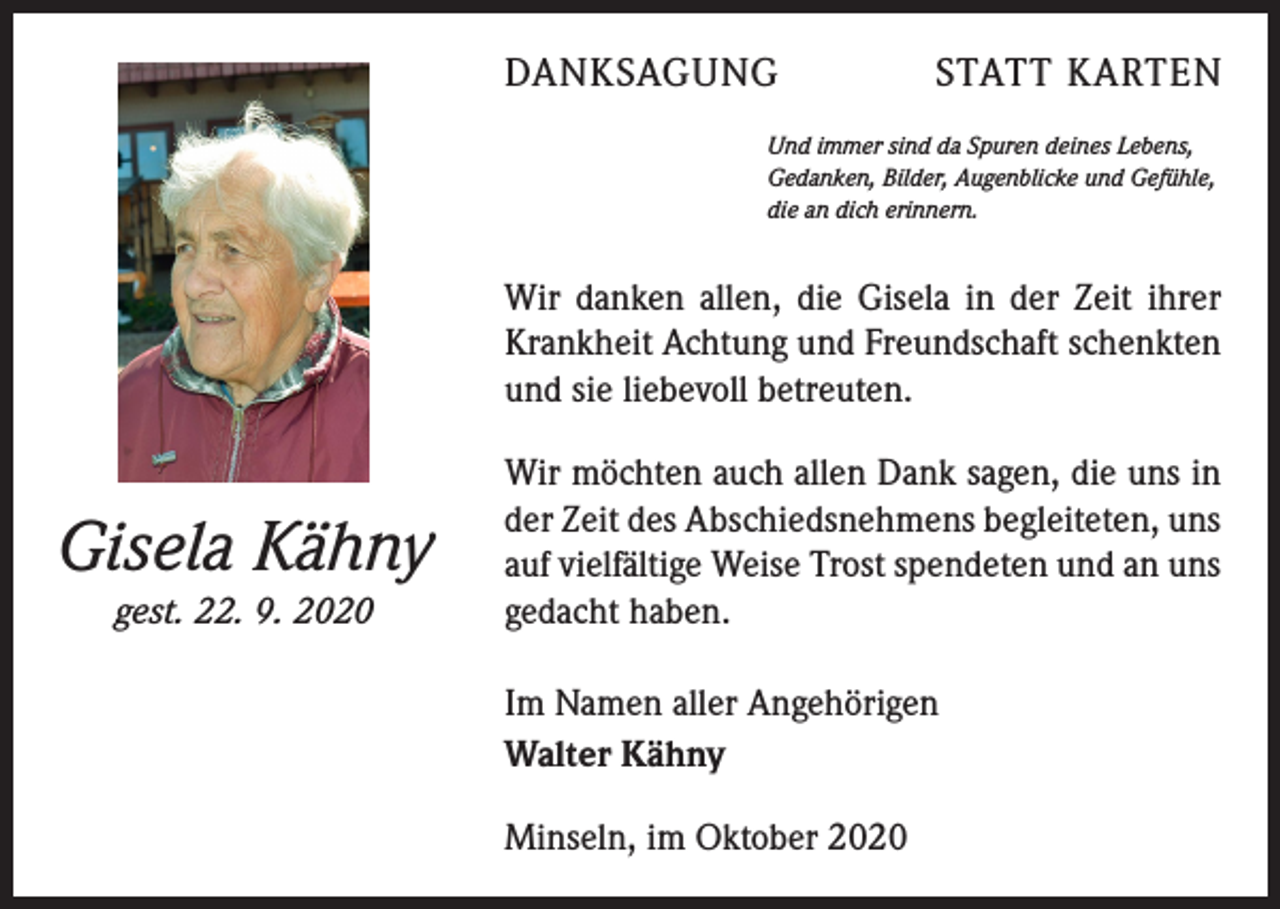 <p>DANKSAGUNG</p><p>STATT KARTEN</p><p>Und immer sind da Spuren deines Lebens,<br />Gedanken, Bilder, Augenblicke und Gefühle,<br />die an dich erinnern.</p><p>Wir danken allen, die Gisela in der Zeit ihrer<br />Krankheit Achtung und Freundschaft schenkten<br />und sie liebevoll betreuten.</p><p>Gisela Kähny<br />gest. 22. 9. 2020</p><p>Wir möchten auch allen Dank sagen, die uns in<br />der Zeit des Abschiedsnehmens begleiteten, uns<br />auf vielfältige Weise Trost spendeten und an uns<br />gedacht haben.<br />Im Namen aller Angehörigen<br />Walter Kähny<br />Minseln, im Oktober 2020</p>