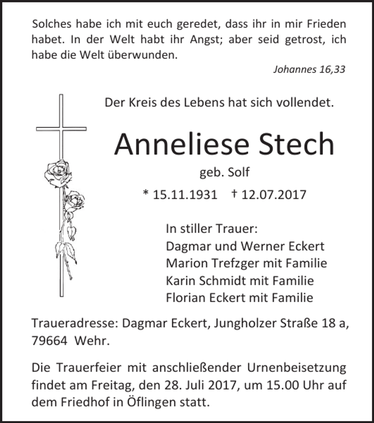 <p>Solches habe ich mit euch geredet, dass ihr in mir Frieden<br />habet. In der Welt habt ihr Angst; aber seid getrost, ich<br />habe die Welt überwunden.<br />Johannes 16,33</p><p>Der Kreis des Lebens hat sich vollendet.</p><p>Anneliese Stech<br />geb. Solf</p><p>* 15.11.1931 † 12.07.2017<br />In stiller Trauer:<br />Dagmar und Werner Eckert<br />Marion Trefzger mit Familie<br />Karin Schmidt mit Familie<br />Florian Eckert mit Familie<br />Traueradresse: Dagmar Eckert, Jungholzer Straße 18 a,<br />79664 Wehr.<br />Die Trauerfeier mit anschließender Urnenbeisetzung<br />findet am Freitag, den 28. Juli 2017, um 15.00 Uhr auf<br />dem Friedhof in Öflingen statt.</p>