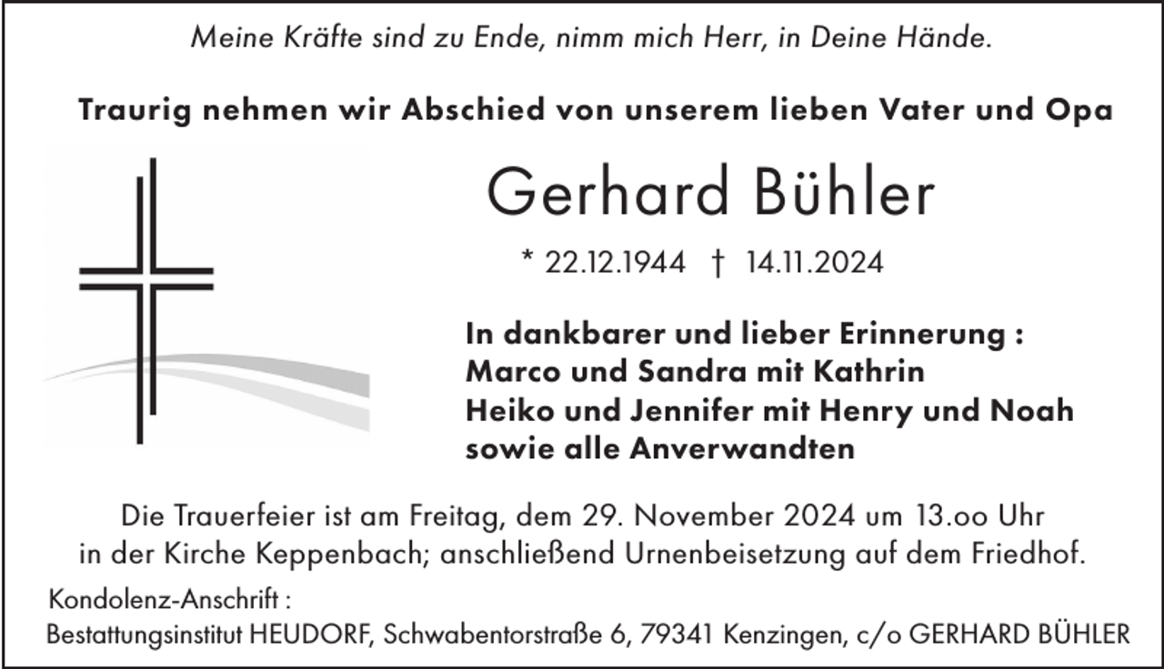 <p>Meine Kräfte sind zu Ende, nimm mich Herr, in Deine Hände.<br />Traurig nehmen wir Abschied von unserem lieben Vater und Opa</p><p>Gerhard Bühler<br />* 22.12.1944 † 14.11.2024<br />In dankbarer und lieber Erinnerung :<br />Marco und Sandra mit Kathrin<br />Heiko und Jennifer mit Henry und Noah<br />sowie alle Anverwandten<br />Die Trauerfeier ist am Freitag, dem 29. November 2024 um 13.oo Uhr<br />in der Kirche Keppenbach; anschließend Urnenbeisetzung auf dem Friedhof.<br />Kondolenz-Anschrift :<br />Bestattungsinstitut HEUDORF, Schwabentorstraße 6, 79341 Kenzingen, c/o GERHARD BÜHLER</p>