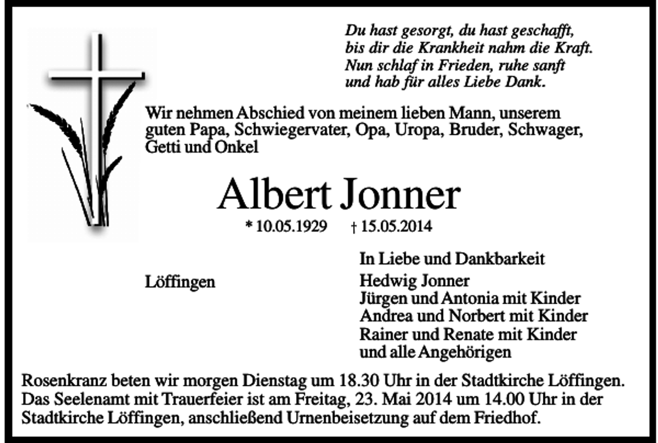 <p>Du hast gesorgt, du hast geschafft,<br />bis dir die Krankheit nahm die Kraft.<br />Nun schlaf in Frieden, ruhe sanft<br />und hab für alles Liebe Dank.</p><p>Wir nehmen Abschied von meinem lieben Mann, unserem<br />guten Papa, Schwiegervater, Opa, Uropa, Bruder, Schwager,<br />Getti und Onkel</p><p>Albert Jonner<br />* 10.05.1929</p><p>Löffingen</p><p>† 15.05.2014</p><p>In Liebe und Dankbarkeit<br />Hedwig Jonner<br />Jürgen und Antonia mit Kinder<br />Andrea und Norbert mit Kinder<br />Rainer und Renate mit Kinder<br />und alle Angehörigen</p><p>Rosenkranz beten wir morgen Dienstag um 18.30 Uhr in der Stadtkirche Löffingen.<br />Das Seelenamt mit Trauerfeier ist am Freitag, 23. Mai 2014 um 14.00 Uhr in der<br />Stadtkirche Löffingen, anschließend Urnenbeisetzung auf dem Friedhof.</p>