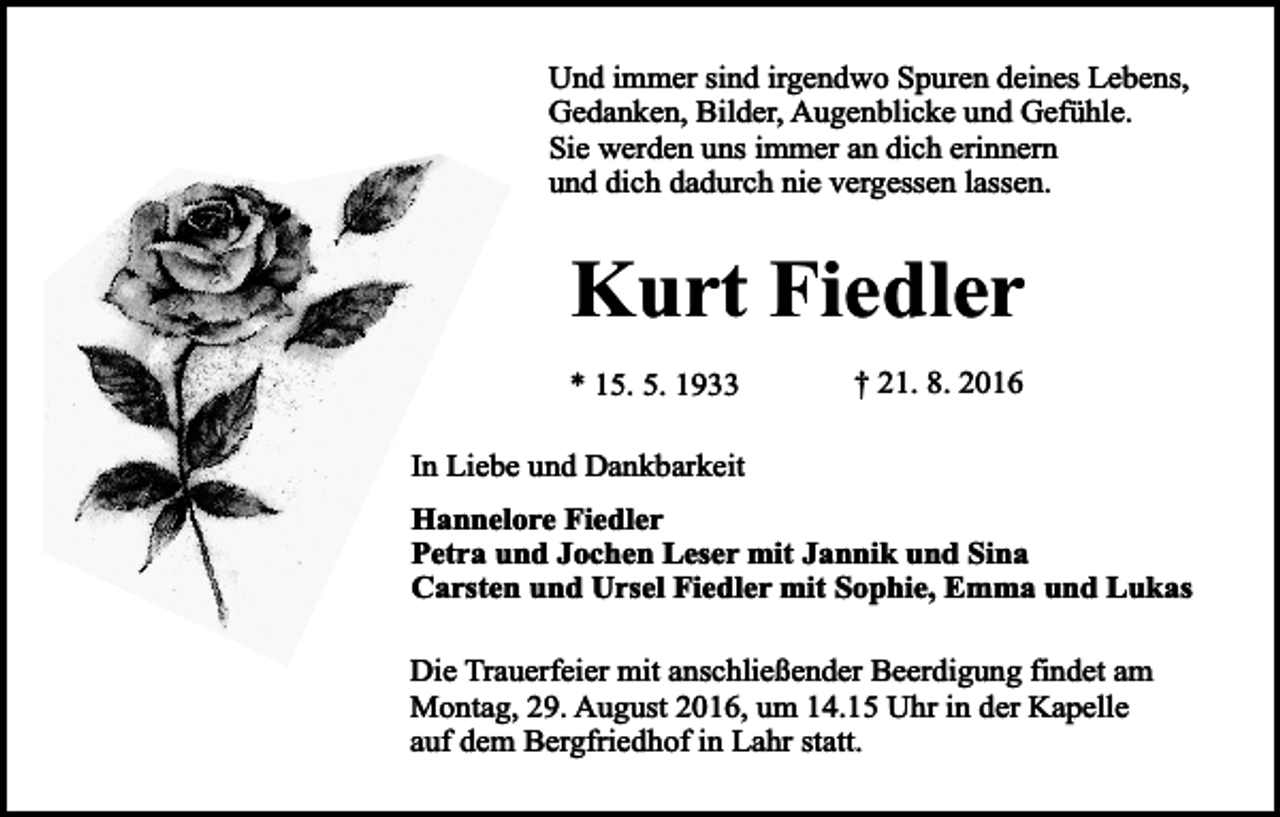 <p>Und immer sind irgendwo Spuren deines Lebens,<br />Gedanken, Bilder, Augenblicke und Gefühle.<br />Sie werden uns immer an dich erinnern<br />und dich dadurch nie vergessen lassen.</p><p>Kurt Fiedler<br />* 15. 5. 1933</p><p>† 21. 8. 2016</p><p>In Liebe und Dankbarkeit<br />Hannelore Fiedler<br />Petra und Jochen Leser mit Jannik und Sina<br />Carsten und Ursel Fiedler mit Sophie, Emma und Lukas<br />Die Trauerfeier mit anschließender Beerdigung findet am<br />Montag, 29. August 2016, um 14.15 Uhr in der Kapelle<br />auf dem Bergfriedhof in Lahr statt.</p>