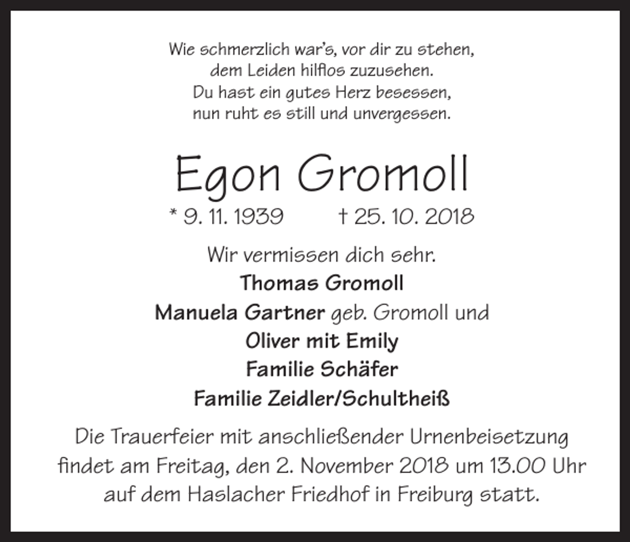 <p>Wie schmerzlich war’s, vor dir zu stehen,<br />dem Leiden hilflos zuzusehen.<br />Du hast ein gutes Herz besessen,<br />nun ruht es still und unvergessen.</p><p>Egon Gromoll</p><p>* 9. 11. 1939</p><p>† 25. 10. 2018</p><p>Wir vermissen dich sehr.<br />Thomas Gromoll<br />Manuela Gartner geb. Gromoll und<br />Oliver mit Emily<br />Familie Schäfer<br />Familie Zeidler/Schultheiß<br />Die Trauerfeier mit anschließender Urnenbeisetzung<br />findet am Freitag, den 2. November 2018 um 13.00 Uhr<br />auf dem Haslacher Friedhof in Freiburg statt.</p>