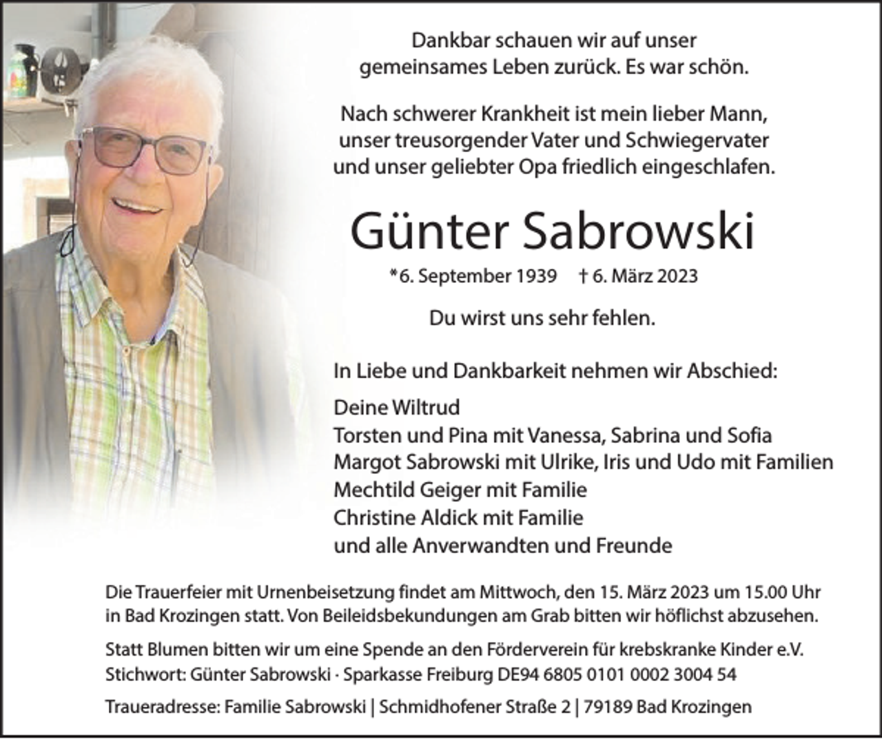 <p>Dankbar schauen wir auf unser<br />gemeinsames Leben zurück. Es war schön.<br />Nach schwerer Krankheit ist mein lieber Mann,<br />unser treusorgender Vater und Schwiegervater<br />und unser geliebter Opa friedlich eingeschlafen.</p><p>Günter Sabrowski<br />*6. September 1939</p><p>† 6. März 2023</p><p>Du wirst uns sehr fehlen.<br />In Liebe und Dankbarkeit nehmen wir Abschied:<br />Deine Wiltrud<br />Torsten und Pina mit Vanessa, Sabrina und Sofia<br />Margot Sabrowski mit Ulrike, Iris und Udo mit Familien<br />Mechtild Geiger mit Familie<br />Christine Aldick mit Familie<br />und alle Anverwandten und Freunde<br />Die Trauerfeier mit Urnenbeisetzung findet am Mittwoch, den 15. März 2023 um 15.00 Uhr<br />in Bad Krozingen statt. Von Beileidsbekundungen am Grab bitten wir höflichst abzusehen.<br />Statt Blumen bitten wir um eine Spende an den Förderverein für krebskranke Kinder e.V.<br />Stichwort: Günter Sabrowski · Sparkasse Freiburg DE94 6805 0101 0002 3004 54<br />Traueradresse: Familie Sabrowski | Schmidhofener Straße 2 | 79189 Bad Krozingen</p>