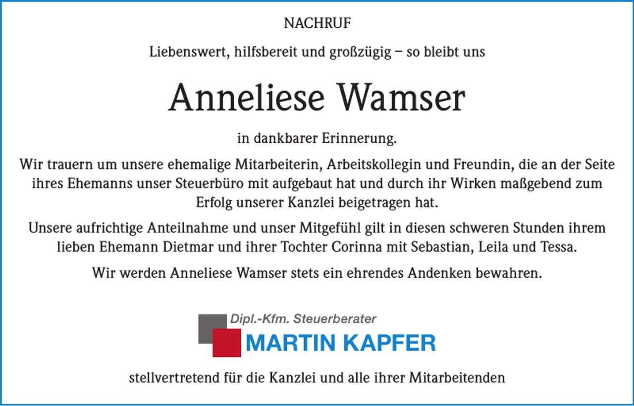 <p>NACHRUF<br />Liebenswert, hilfsbereit und großzügig – so bleibt uns</p><p>Anneliese Wamser<br />in dankbarer Erinnerung.<br />Wir trauern um unsere ehemalige Mitarbeiterin, Arbeitskollegin und Freundin, die an der Seite<br />ihres Ehemanns unser Steuerbüro mit aufgebaut hat und durch ihr Wirken maßgebend zum<br />Erfolg unserer Kanzlei beigetragen hat.<br />Unsere aufrichtige Anteilnahme und unser Mitgefühl gilt in diesen schweren Stunden ihrem<br />lieben Ehemann Dietmar und ihrer Tochter Corinna mit Sebastian, Leila und Tessa.<br />Wir werden Anneliese Wamser stets ein ehrendes Andenken bewahren.<br />Dipl.-Kfm. Steuerberater</p><p>MARTIN KAPFER<br />stellvertretend für die Kanzlei und alle ihrer Mitarbeitenden</p>