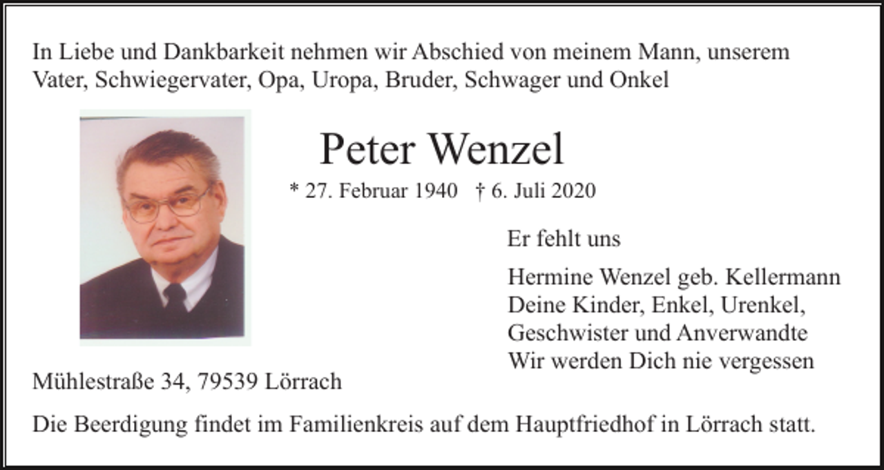 <p>In Liebe und Dankbarkeit nehmen wir Abschied von meinem Mann, unserem<br />Vater, Schwiegervater, Opa, Uropa, Bruder, Schwager und Onkel</p><p>Peter Wenzel<br />* 27. Februar 1940 † 6. Juli 2020</p><p>Er fehlt uns</p><p>Mühlestraße 34, 79539 Lörrach</p><p>Hermine Wenzel geb. Kellermann<br />Deine Kinder, Enkel, Urenkel,<br />Geschwister und Anverwandte<br />Wir werden Dich nie vergessen</p><p>Die Beerdigung findet im Familienkreis auf dem Hauptfriedhof in Lörrach statt.</p>
