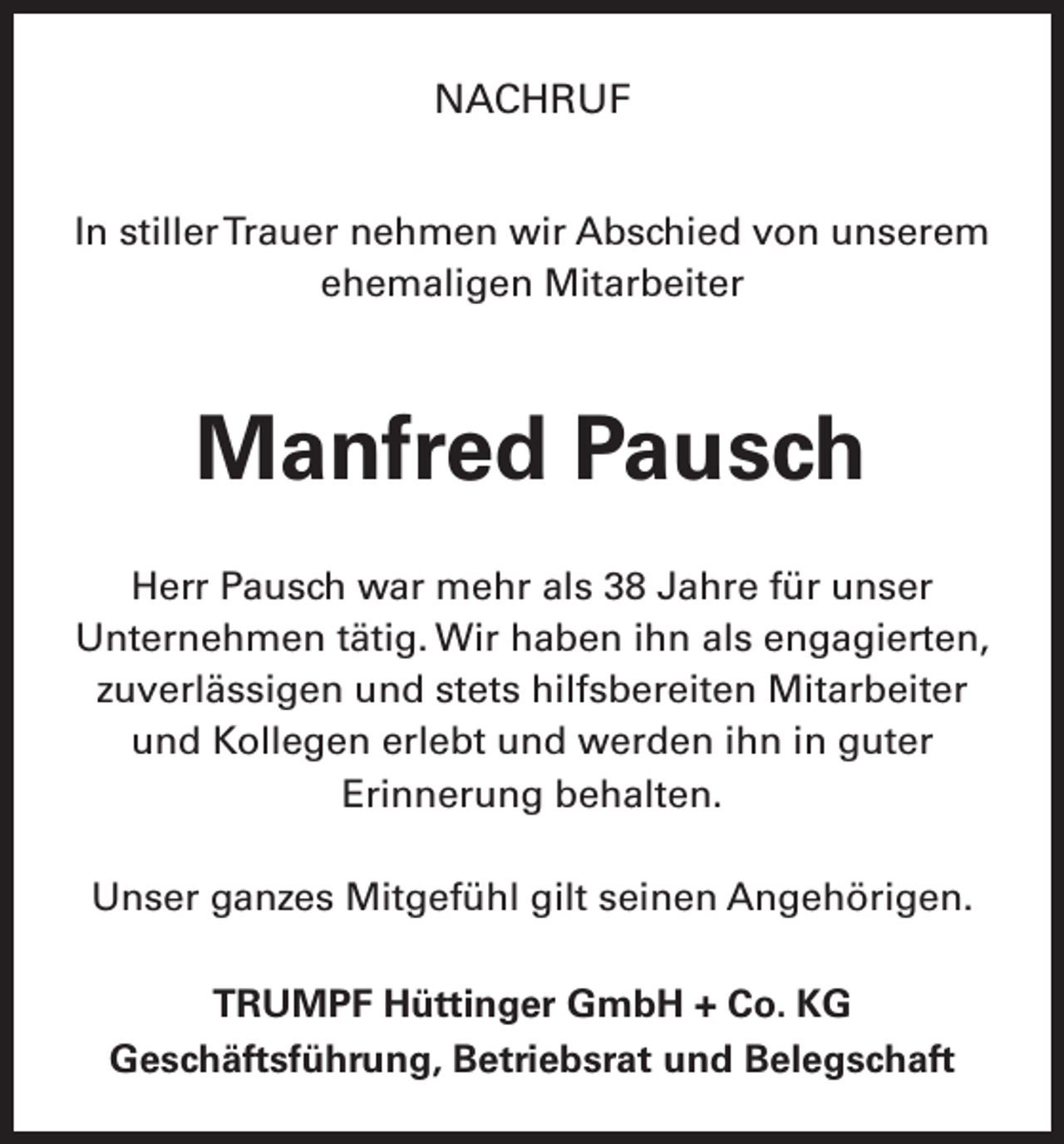 <p>NACHRUF<br />In stiller Trauer nehmen wir Abschied von unserem<br />ehemaligen Mitarbeiter</p><p>Manfred Pausch<br />Herr Pausch war mehr als 38 Jahre für unser<br />Unternehmen tätig. Wir haben ihn als engagierten,<br />zuverlässigen und stets hilfsbereiten M<br />­ itarbeiter<br />und Kollegen erlebt und werden ihn in guter<br />­Erinnerung behalten.<br />Unser ganzes Mitgefühl gilt seinen Angehörigen.<br />TRUMPF Hüttinger GmbH + Co. KG<br />Geschäftsführung, Betriebsrat und Belegschaft</p>