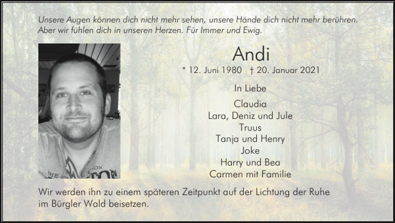<p>Unsere Augen können dich nicht mehr sehen, unsere Hände dich nicht mehr berühren.<br />Aber wir fühlen dich in unseren Herzen. Für Immer und Ewig.</p><p>Andi<br />* 12. Juni 1980 † 20. Januar 2021</p><p>In Liebe<br />Claudia<br />Lara, Deniz und Jule<br />Truus<br />Tanja und Henry<br />Joke<br />Harry und Bea<br />Carmen mit Familie<br />Wir werden ihn zu einem späteren Zeitpunkt auf der Lichtung der Ruhe<br />im Bürgler Wald beisetzen.</p>