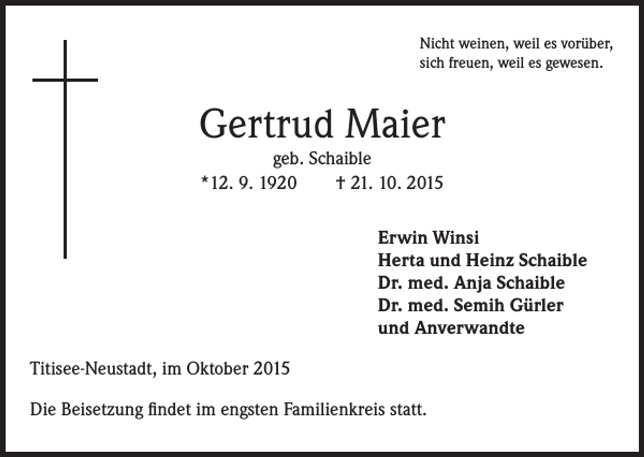 <p>Nicht</p><p>weinen, weil es vorüber,<br />sich freuen, weil es gewesen.</p><p>Gertrud Maier<br />geb. Schaible<br />*12. 9. 1920 † 21. 10. 2015</p><p>rwin Winsi<br />E<br />Herta und Heinz Schaible<br />Dr. med. Anja Schaible<br />Dr. med. Semih Gürler<br />und Anverwandte</p><p>Titisee-Neustadt, im Oktober 2015<br />Die Beisetzung findet im engsten Familienkreis statt.</p>
