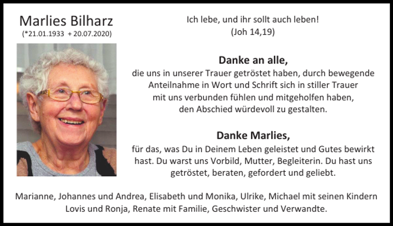 <p>Marlies Bilharz<br />(*21.01.1933 + 20.07.2020)</p><p>Ich lebe, und ihr sollt auch leben!<br />(Joh 14,19)</p><p>Danke an alle,<br />die uns in unserer Trauer getröstet haben, durch bewegende<br />Anteilnahme in Wort und Schrift sich in stiller Trauer<br />mit uns verbunden fühlen und mitgeholfen haben,<br />den Abschied würdevoll zu gestalten.</p><p>Danke Marlies,<br />für das, was Du in Deinem Leben geleistet und Gutes bewirkt<br />hast. Du warst uns Vorbild, Mutter, Begleiterin. Du hast uns<br />getröstet, beraten, gefordert und geliebt.<br />Marianne, Johannes und Andrea, Elisabeth und Monika, Ulrike, Michael mit seinen Kindern<br />Lovis und Ronja, Renate mit Familie, Geschwister und Verwandte.</p>