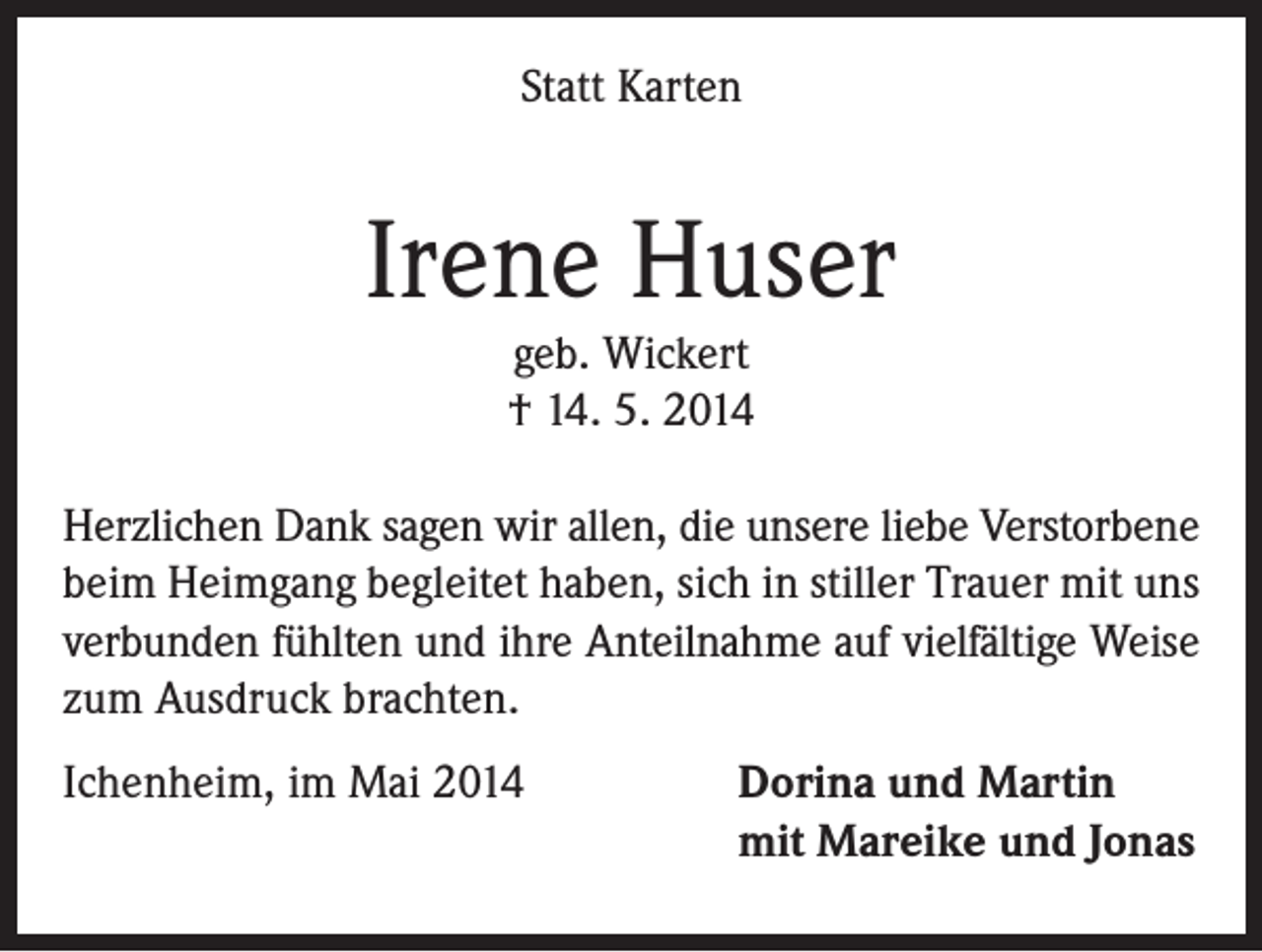 <p>Statt Karten</p><p>Irene Huser<br />geb. Wickert<br />† 14. 5. 2014</p><p>Herzlichen Dank sagen wir allen, die unsere liebe Verstorbene<br />beim Heimgang begleitet haben, sich in stiller Trauer mit uns<br />verbunden fühlten und ihre Anteilnahme auf vielfältige Weise<br />zum Ausdruck brachten.<br />Ichenheim, im Mai 2014</p><p>Dorina und Martin<br />mit Mareike und Jonas</p>