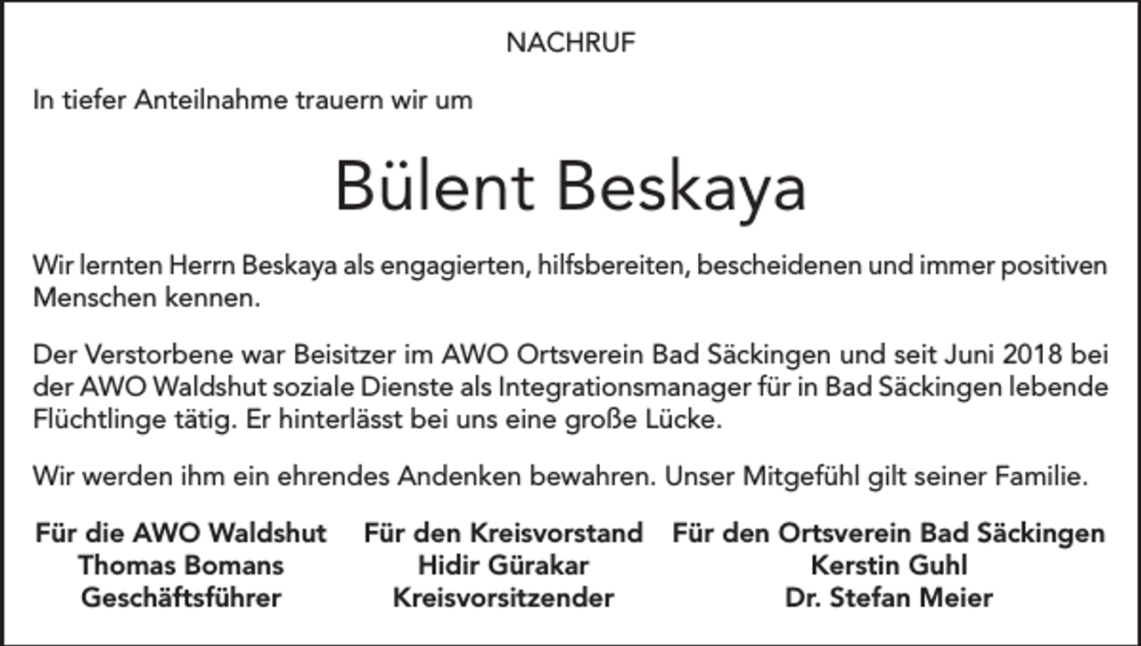<p>NACHRUF<br />In tiefer Anteilnahme trauern wir um</p><p>Bülent Beskaya<br />Wir lernten Herrn Beskaya als engagierten, hilfsbereiten, bescheidenen und immer positiven<br />Menschen kennen.<br />Der Verstorbene war Beisitzer im AWO Ortsverein Bad Säckingen und seit Juni 2018 bei<br />der AWO Waldshut soziale Dienste als Integrationsmanager für in Bad Säckingen lebende<br />Flüchtlinge tätig. Er hinterlässt bei uns eine große Lücke.<br />Wir werden ihm ein ehrendes Andenken bewahren. Unser Mitgefühl gilt seiner Familie.<br />Für die AWO Waldshut<br />Thomas Bomans<br />Geschäftsführer</p><p>Für den Kreisvorstand Für den Ortsverein Bad Säckingen<br />Hidir Gürakar<br />Kerstin Guhl<br />Kreisvorsitzender<br />Dr. Stefan Meier</p>