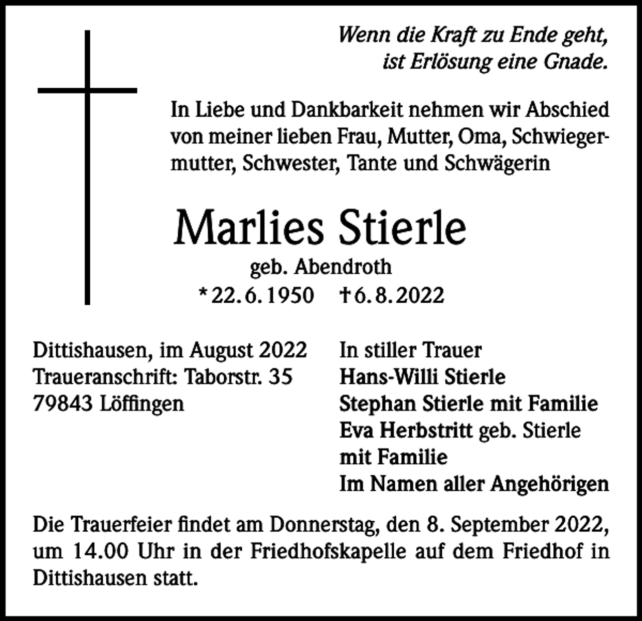 <p>Wenn die Kraft zu Ende geht,<br />ist Erlösung eine Gnade.<br />In Liebe und Dankbarkeit nehmen wir Abschied<br />von meiner lieben Frau, Mutter, Oma, Schwiegermutter, Schwester, Tante und Schwägerin</p><p>Marlies Stierle<br />geb. Abendroth<br />* 22. 6. 1950 † 6. 8. 2022</p><p>Dittishausen, im August 2022<br />Traueranschrift: Taborstr. 35<br />79843 Löffingen</p><p>In stiller Trauer<br />Hans-Willi Stierle<br />Stephan Stierle mit Familie<br />Eva Herbstritt geb. Stierle<br />mit Familie<br />Im Namen aller Angehörigen</p><p>Die Trauerfeier findet am Donnerstag, den 8. September 2022,<br />um 14.00 Uhr in der Friedhofskapelle auf dem Friedhof in<br />Dittishausen statt.</p>