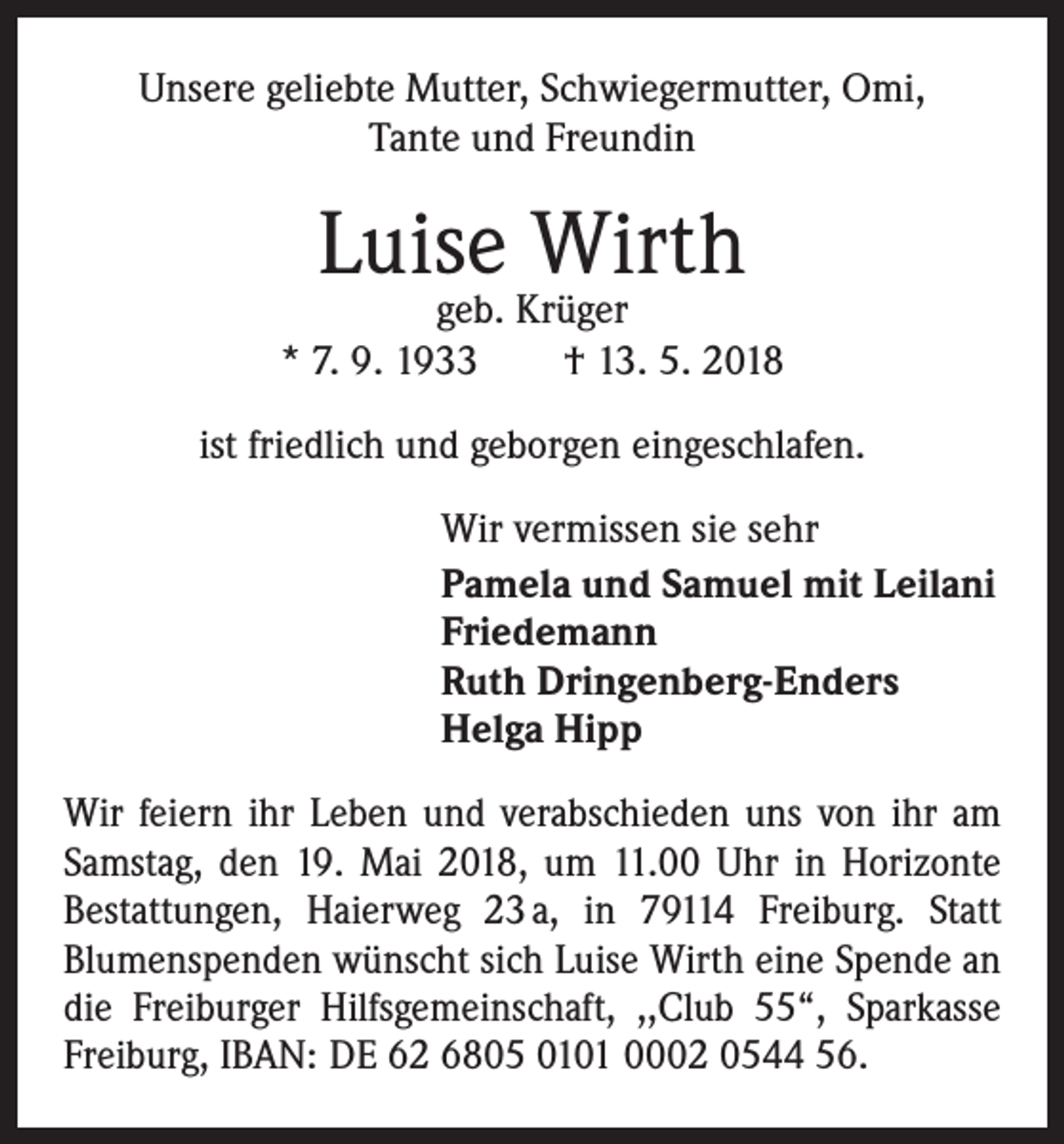 <p>Unsere geliebte Mutter, Schwiegermutter, Omi,<br />Tante und Freundin</p><p>Luise Wirth</p><p>geb. Krüger<br />* 7. 9. 1933 † 13. 5. 2018<br />ist friedlich und geborgen eingeschlafen.<br />Wir vermissen sie sehr<br />Pamela und Samuel mit Leilani<br />Friedemann<br />Ruth Dringenberg-Enders<br />Helga Hipp<br />Wir feiern ihr Leben und verabschieden uns von ihr am<br />Samstag, den 19. Mai 2018, um 11.00 Uhr in Horizonte<br />­Bestattungen, Haierweg 23 a, in 79114 Freiburg. Statt<br />­Blumenspenden wünscht sich Luise Wirth eine Spende an<br />die Frei­burger Hilfs­gemeinschaft, ,,Club 55“, Sparkasse<br />Freiburg, IBAN: DE 62 6805 0101 0002 0544 56.</p>