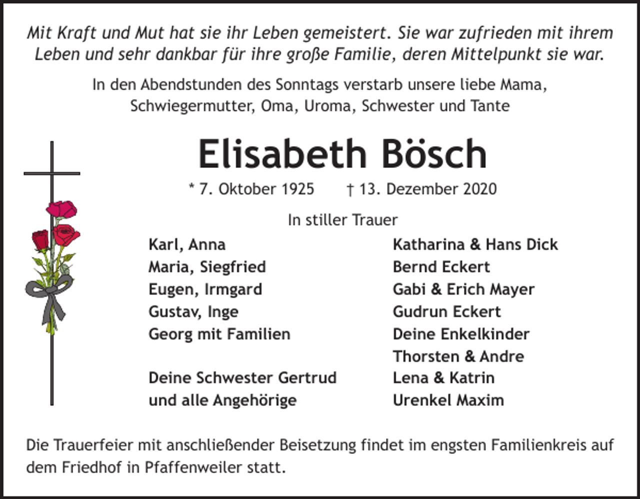 <p>Mit Kraft und Mut hat sie ihr Leben gemeistert. Sie war zufrieden mit ihrem<br />Leben und sehr dankbar für ihre große Familie, deren Mittelpunkt sie war.<br />In den Abendstunden des Sonntags verstarb unsere liebe Mama,<br />Schwiegermutter, Oma, Uroma, Schwester und Tante</p><p>Elisabeth Bösch<br />* 7. Oktober 1925 † 13. Dezember 2020<br />In stiller Trauer<br />Karl, Anna<br />Katharina &amp; Hans Dick<br />Maria, Siegfried<br />Bernd Eckert<br />Eugen, Irmgard<br />Gabi &amp; Erich Mayer<br />Gustav, Inge<br />Gudrun Eckert<br />Georg mit Familien<br />Deine Enkelkinder<br />Thorsten &amp; Andre<br />Deine Schwester Gertrud<br />Lena &amp; Katrin<br />und alle Angehörige<br />Urenkel Maxim<br />Die Trauerfeier mit anschließender Beisetzung findet im engsten Familienkreis auf<br />dem Friedhof in Pfaffenweiler statt.</p>
