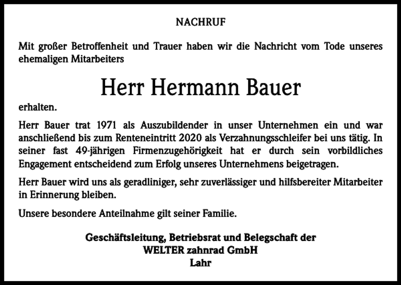 <p>NACHRUF<br />Mit großer Betroffenheit und Trauer haben wir die Nachricht vom Tode unseres<br />­ehemaligen Mitarbeiters</p><p>erhalten.</p><p>Herr Hermann Bauer</p><p>Herr Bauer trat 1971 als Auszubildender in unser Unternehmen ein und war<br />­anschließend bis zum Renteneintritt 2020 als Verzahnungsschleifer bei uns tätig. In<br />seiner fast 49-jährigen Firmenzugehörigkeit hat er durch sein vorbildliches<br />­Engagement ­entscheidend zum Erfolg unseres Unternehmens beigetragen.<br />Herr Bauer wird uns als geradliniger, sehr zuverlässiger und hilfsbereiter Mitarbeiter<br />in Erinnerung bleiben.<br />Unsere besondere Anteilnahme gilt seiner Familie.<br />Geschäftsleitung, Betriebsrat und Belegschaft der<br />WELTER zahnrad GmbH<br />Lahr</p>