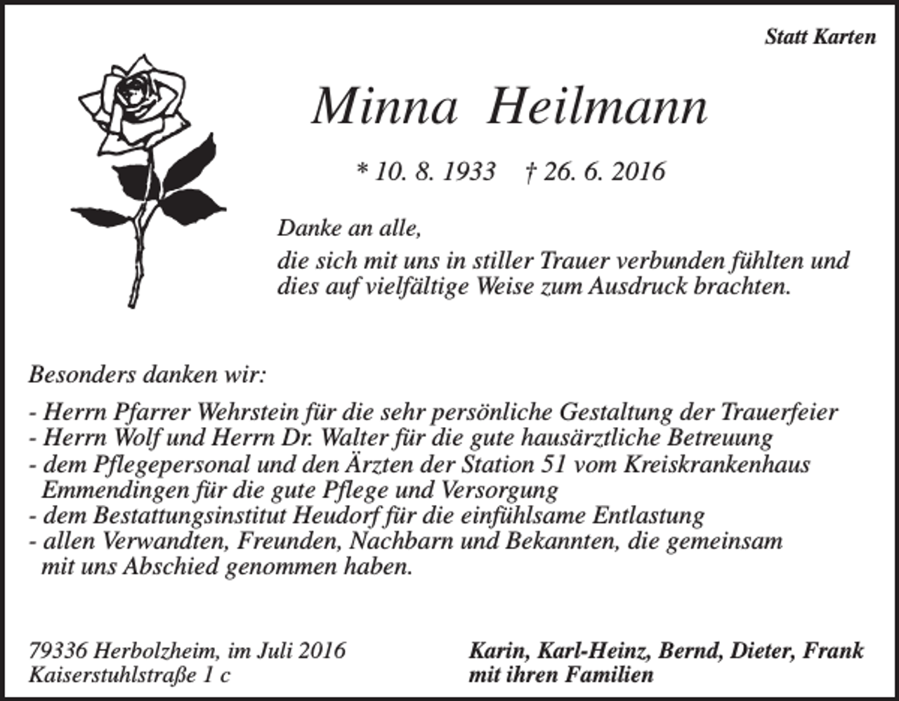 <p>Statt Karten</p><p>Minna Heilmann<br />* 10. 8. 1933</p><p>† 26. 6. 2016</p><p>Danke an alle,<br />die sich mit uns in stiller Trauer verbunden fühlten und<br />dies auf vielfältige Weise zum Ausdruck brachten.</p><p>Besonders danken wir:<br />- Herrn Pfarrer Wehrstein für die sehr persönliche Gestaltung der Trauerfeier<br />- Herrn Wolf und Herrn Dr. Walter für die gute hausärztliche Betreuung<br />- dem Pflegepersonal und den Ärzten der Station 51 vom Kreiskrankenhaus<br />Emmendingen für die gute Pflege und Versorgung<br />- dem Bestattungsinstitut Heudorf für die einfühlsame Entlastung<br />- allen Verwandten, Freunden, Nachbarn und Bekannten, die gemeinsam<br />mit uns Abschied genommen haben.<br />79336 Herbolzheim, im Juli 2016<br />Kaiserstuhlstraße 1 c</p><p>Karin, Karl-Heinz, Bernd, Dieter, Frank<br />mit ihren Familien</p>