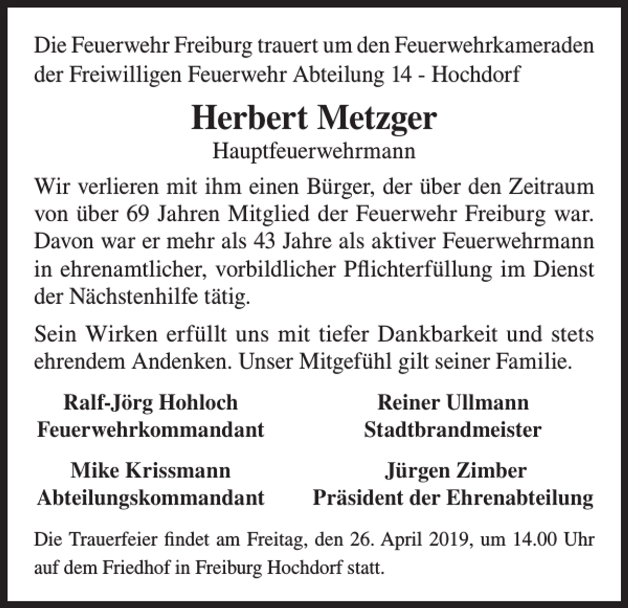 <p>Die Feuerwehr Freiburg trauert um den Feuerwehrkameraden<br />der Freiwilligen Feuerwehr Abteilung 14 - Hochdorf</p><p>Herbert Metzger<br />Hauptfeuerwehrmann</p><p>Wir verlieren mit ihm einen Bürger, der über den Zeitraum<br />von über 69 Jahren Mitglied der Feuerwehr Freiburg war.<br />Davon war er mehr als 43 Jahre als aktiver Feuerwehrmann<br />in ehrenamtlicher, vorbildlicher Pflichterfüllung im Dienst<br />der Nächstenhilfe tätig.<br />Sein Wirken erfüllt uns mit tiefer Dankbarkeit und stets<br />ehrendem Andenken. Unser Mitgefühl gilt seiner Familie.<br />Ralf-Jörg Hohloch<br />Feuerwehrkommandant</p><p>Reiner Ullmann<br />Stadtbrandmeister</p><p>Mike Krissmann<br />Abteilungskommandant</p><p>Jürgen Zimber<br />Präsident der Ehrenabteilung</p><p>Die Trauerfeier findet am Freitag, den 26. April 2019, um 14.00 Uhr<br />auf dem Friedhof in Freiburg Hochdorf statt.</p>