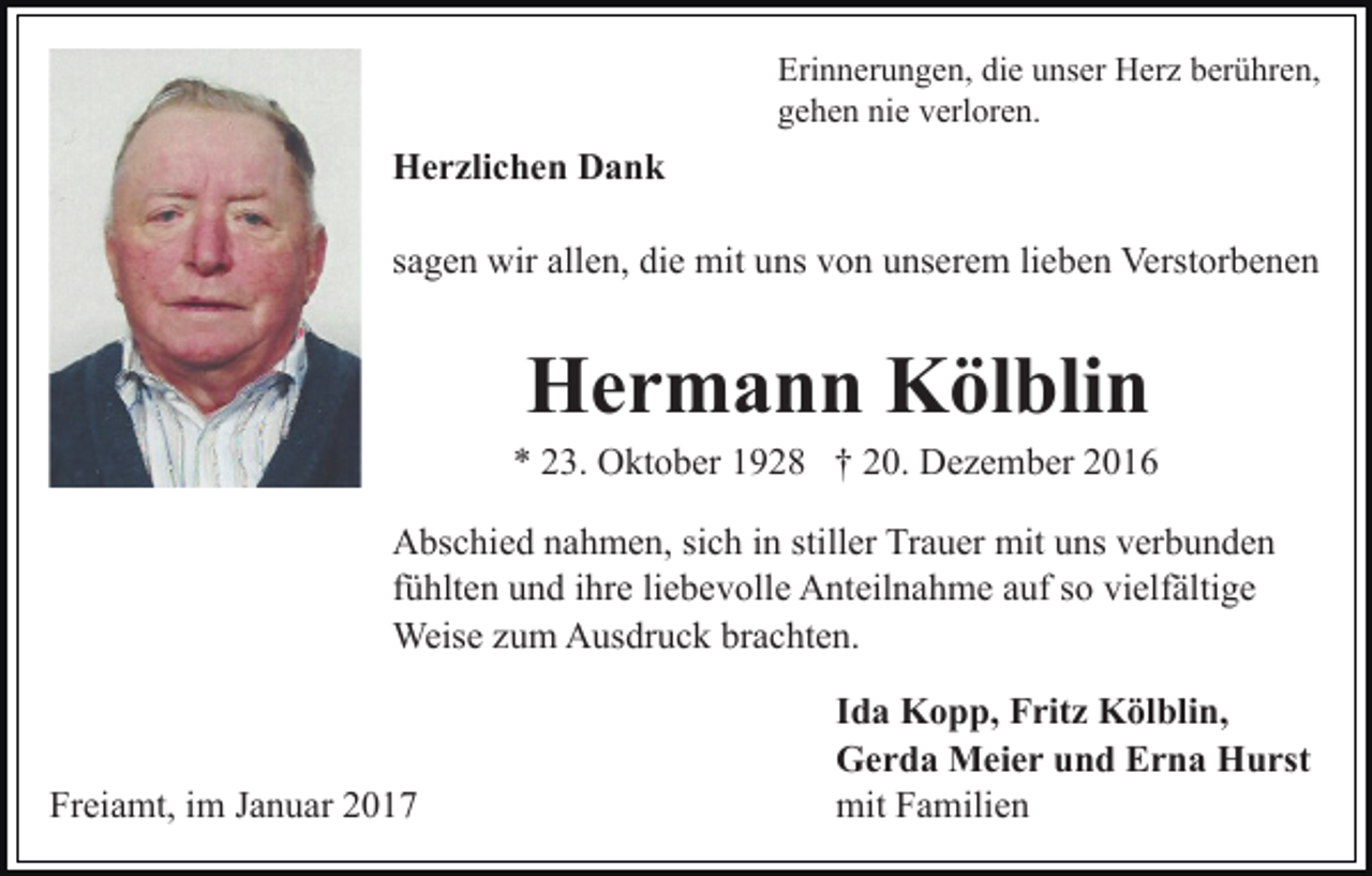<p>Erinnerungen, die unser Herz berühren,<br />gehen nie verloren.</p><p>Herzlichen Dank<br />sagen wir allen, die mit uns von unserem lieben Verstorbenen</p><p>Hermann Kölblin<br />* 23. Oktober 1928 † 20. Dezember 2016<br />Abschied nahmen, sich in stiller Trauer mit uns verbunden<br />fühlten und ihre liebevolle Anteilnahme auf so vielfältige<br />Weise zum Ausdruck brachten.</p><p>Freiamt, im Januar 2017</p><p>Ida Kopp, Fritz Kölblin,<br />Gerda Meier und Erna Hurst<br />mit Familien</p>