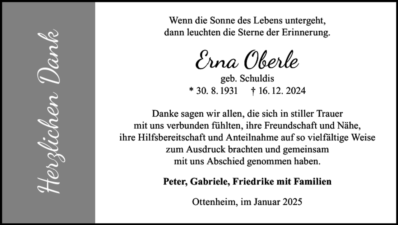 <p>Herzlichen Dank</p><p>Wenn die Sonne des Lebens untergeht,<br />dann leuchten die Sterne der Erinnerung.</p><p>Erna Oberle</p><p>geb. Schuldis<br />* 30. 8. 1931 † 16. 12. 2024<br />Danke sagen wir allen, die sich in stiller Trauer<br />mit uns verbunden fühlten, ihre Freundschaft und Nähe,<br />ihre Hilfsbereitschaft und Anteilnahme auf so vielfältige Weise<br />zum Ausdruck brachten und gemeinsam<br />mit uns Abschied genommen haben.<br />Peter, Gabriele, Friedrike mit Familien<br />Ottenheim, im Januar 2025</p>