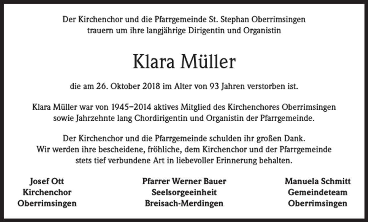 <p>Der Kirchenchor und die Pfarrgemeinde St. Stephan Oberrimsingen<br />trauern um ihre langjährige Dirigentin und Organistin</p><p>Klara Müller<br />die am 26. Oktober 2018 im Alter von 93 Jahren verstorben ist.<br />Klara Müller war von 1945–2014 aktives Mitglied des Kirchenchores Oberrimsingen<br />sowie Jahrzehnte lang Chordirigentin und Organistin der Pfarrgemeinde.<br />Der Kirchenchor und die Pfarrgemeinde schulden ihr großen Dank.<br />Wir werden ihre bescheidene, fröhliche, dem Kirchenchor und der Pfarrgemeinde<br />stets tief verbundene Art in liebevoller Erinnerung behalten.<br />Josef Ott<br />Kirchenchor<br />Oberrimsingen</p><p>Pfarrer Werner Bauer<br />Seelsorgeeinheit<br />Breisach-Merdingen</p><p>Manuela Schmitt<br />Gemeindeteam<br />Oberrimsingen</p>