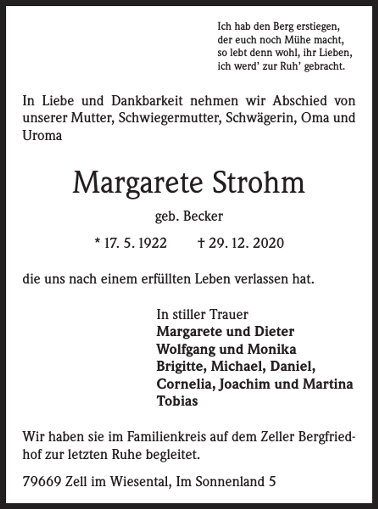 <p>Ich hab den Berg erstiegen,<br />der euch noch Mühe macht,<br />so lebt denn wohl, ihr Lieben,<br />ich werd’ zur Ruh’ gebracht.</p><p>In Liebe und Dankbarkeit nehmen wir Abschied von<br />unserer Mutter, Schwiegermutter, Schwägerin, Oma und<br />Uroma</p><p>Margarete Strohm<br />geb. Becker<br />* 17. 5. 1922 † 29. 12. 2020<br />die uns nach einem erfüllten Leben verlassen hat.<br />In stiller Trauer<br />Margarete und Dieter<br />Wolfgang und Monika<br />Brigitte, Michael, Daniel,<br />Cornelia, Joachim und Martina<br />Tobias<br />Wir haben sie im Familienkreis auf dem Zeller Bergfriedhof zur letzten Ruhe begleitet.<br />79669 Zell im Wiesental, Im Sonnenland 5</p>