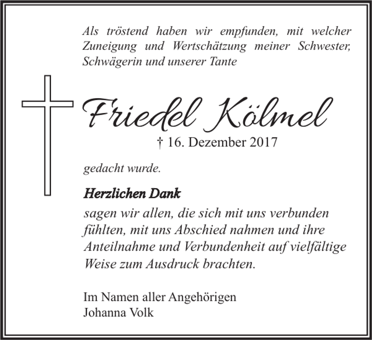 <p>Als trtröstend<br />Als<br />öst e n d hhaben<br />a b e n wir<br />wir eempfunden,<br />m pf u n d e n, mit<br />mit welcher<br />w el c h er<br />ZZuneigung<br />u n ei g u n g uund<br />n d Wertschätzung<br />Werts c h ätz u n g meiner<br />m ei n er SSchwester,<br />c h w est er,<br />SSchwägerin<br />c h w ä g eri n uund<br />n d uunserer<br />ns er er Tante<br />T a nt e</p><p>Friedel Kölmel<br />Friedel<br />Köl mel<br />†† 116.<br />6. Dezember<br />D e z e m b er 22</p><p>ggedacht<br />e d a c ht wurde.<br />w ur d e.</p><p>H erzli c h e n DDank<br />Herzlichen<br />a nk<br />ssagen<br />a g e n wir<br />wir allen,<br />all e n, die<br />di e si<br />sich<br />c h mit<br />mit uns<br />u ns verbunden<br />v er b u n d e n<br />ffühlten,<br />ü hlt e n, mit<br />mit uns<br />u ns Abschied<br />A bs c hi e d nahmen<br />n a h m e n und<br />u n d iihre<br />hr e<br />AAnteilnahme<br />nt eil n a h m e uund<br />n d Ver<br />Verbundenheit<br />b u n d e n h eit aauf<br />uf vivielfältige<br />elf älti g e<br />Weise<br />Weis<br />e z zum<br />u m AAusdruck<br />us dr u c k brbrachten.<br />a c ht e n.<br />I m Namen<br />Im<br />N a m e n aller<br />all er Angehörigen<br />A n g e h öri g e n<br />JJohanna<br />o h a n n a Volk<br />Vol k</p>